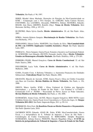 168
Tributário, São Paulo, n° 96, 199?.
DERZI, Misabel Abreu Machado. Distorções do Princípio da Não-Cumulatividade no
ICMS – Comparação com o IVA Europeu. In: COÊLHO, Sacha Calmon Navarro;
COUTINHO, Aci; LACERDA, Alexandre; PIMENTA, Dalmar; MANEIRA, Eduardo;
ROLIM, João Dácio; GROPEN, Rodolfo (Org.). Temas de Direito Tributário. Belo
Horizonte: Del Rey, 1998. p. 107-151.
DI PIETRO, Maria Sylvia Zanella. Direito Administrativo. 20. ed. São Paulo: Atlas,
2007.
DÓRIA, Antonio Roberto Sampaio. Discriminação de Rendas Tributárias. São Paulo:
José Bushatsky, 1972.
FERNANDES, Edison Carlos; MARTINS, Ives Gandra da Silva. Não-Cumulatividade
do PIS e da COFINS: Implicações Contábil, Societária e Fiscal. São Paulo: Quartier
Latin, 2007.
FERRAZ Jr., Tércio Sampaio. Guerra Fiscal, Fomento e Incentivo na Constituição Federal.
In: SCHOUERI, Luís Eduardo; ZILVETI, Fernando Aurélio (Org.). Direito Tributário:
Estudos em Homenagem a Brandão Machado. São Paulo: Dialética, 1998. p. 275-285.
FERREIRA FILHO, Manoel Gonçalves. Curso de Direito Constitucional. 32. ed. São
Paulo: Saraiva, 2006.
FIGUEIREDO, Lucia Valle. Curso de Direito Administrativo. 4. ed. São Paulo:
Malheiros, 2000.
GAMA, Evandro Costa. A Reforma Tributária e a Autonomia Financeira dos Entidades
Subnacionais. Federalismo Fiscal. São Paulo: Manole, 2004.
GRANATO, Marcelo de Azevedo. ICMS, Guerra Fiscal e Glosa de Crédito Concedido
sem Base em Convênio. Revista Dialética de Direito Tributário, São Paulo, n. 156,
2008.
GRECO, Marco Aurélio. ICMS – Glosa Unilateral de Créditos por Operações
Interestaduais – a Posição do Estado de São Paulo – Lei Estadual n° 6.374/89 e
Comunicado CAT n° 36/2004 – Necessidade de Prévio Acesso ao Poder Judiciário.
Revista Dialética de Direito Tributário, São Paulo, n. 148, 2008.
GUIMARÃES, Ariane Costa; ALVES, Marcos Joaquim Gonçalves; REIS NETO, Lauro
Celidônio Gomes dos. Guerra Fiscal, Livre Concorrência e a Teoria dos Jogos. In: Sinopse
Tributária 2011-2012. São Paulo: Impressão Régia, 2011. p. 99-114.
HENRIQUES, Elcio Fiori. Os Benefícios Fiscais no Direito Financeiro e Orçamentário.
São Paulo: Quartier Latin, 2010.
JACOBSEN NETO, Eduardo; ANAN JR., Pedro. ICMS, Não-Cumulatividade, Guerra
Fiscal, e a Jurisprudência do E. Tribunal de Impostos e Taxas de São Paulo –
Considerações de Cunho Constitucional. In: BERGAMINI, Adolpho Bergamini;
GUIMARÃES, Adriana Esteves; PEIXOTO, Marcelo Magalhães (Orgs.). O ICMS na
história da jurisprudência do Tribunal de Impostos e Taxas do Estado de São Paulo.
 