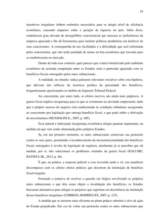 16
incentivos irregulares inibem estímulos necessários para se atingir nível de eficiência
econômico, causando impactos sobre a geração de riquezas no país. Além disso,
estabelecem grau elevado de desequilíbrio concorrencial que mascara as ineficiências da
empresa agraciada e lhe dá ferramentas para instituir políticas predatórias em desfavor de
seus concorrentes. A contrapartida de tais facilidades é a dificuldade que será enfrentada
pelos concorrentes, que não terão paridade de armas na luta econômica que travarão para
se estabelecerem no mercado.
Diante de todo esse contexto, quer parecer que o único beneficiado pelo ambiente
econômico de acirrada competição entre os Estados seria o particular agraciado com os
benefícios fiscais outorgados pelos entes subnacionais.
A realidade, no entanto, indica pairarem relevantes ressalvas sobre esta hipótese,
que derivam dos reflexos da incerteza jurídica da perenidade dos benefícios,
frequentemente questionados no âmbito do Supremo Tribunal Federal.
Ao concorrente, por outro lado, os efeitos nocivos são ainda mais palpáveis. A
guerra fiscal implica insegurança para os que se aventuram na atividade empresarial, dado
que o próprio sucesso do negócio está condicionado às condições tributárias asseguradas
ao concorrente por legislação que outorga benefício fiscal, o que pode inibir a efetivação
de investimentos (MUSSOLINI Jr., 2007, p. 405).
Essa natural e indesejada insegurança econômica atingiu patamar inquietante, na
medida em que vem sendo alimentada pelos próprios Estados.
Se, em um primeiro momento, os entes subnacionais centravam sua pretensão
contra os seus pares, postulando o reconhecimento da inconstitucionalidade dos benefícios
fiscais outorgados à revelia da legislação de regência, atualmente já se percebeu que tal
medida, por si, não solucionará os problemas oriundos da guerra fiscal (KALUME;
BATISTA JR., 2013, p. 40).
É que, na prática, a resposta judicial a essa investida tarda a vir, em manifesto
descompasso com os céleres efeitos práticos que decorrem da instituição de benefício
fiscal irregular.
Frustrada a tentativa de resolver a questão em litígios envolvendo os próprios
entes subnacionais e que têm como objeto a invalidação dos benefícios, os Estados
buscaram alternativas para mitigar os prejuízos que suportam em decorrência da instituição
desses benefícios irregulares (CORREIA; RODRIGUES, 2007, p. 125).
A medida que se mostrou mais eficiente no plano prático substitui o alvo da ação
do Estado prejudicado. Em vez de voltar sua pretensão contra os entes subnacionais que
 