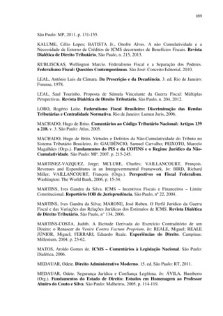 169
São Paulo: MP, 2011. p. 131-155.
KALUME, Célio Lopes; BATISTA Jr., Onofre Alves. A não Cumulatividade e a
Necessidade de Estorno de Créditos de ICMS decorrentes de Benefícios Fiscais. Revista
Dialética de Direito Tributário, São Paulo, n. 215, 2013.
KUBLISCKAS, Wellington Marcio. Federalismo Fiscal e a Separação dos Poderes.
Federalismo Fiscal: Questões Contemporâneas. São José: Conceito Editorial, 2010.
LEAL, Antônio Luis da Câmara. Da Prescrição e da Decadência. 3. ed. Rio de Janeiro:
Forense, 1978.
LEAL, Saul Tourinho. Proposta de Súmula Vinculante da Guerra Fiscal: Múltiplas
Perspectivas. Revista Dialética de Direito Tributário, São Paulo, n. 204, 2012.
LOBO, Rogério Leite. Federalismo Fiscal Brasileiro: Discriminação das Rendas
Tributárias e Centralidade Normativa. Rio de Janeiro: Lumen Juris, 2006.
MACHADO, Hugo de Brito. Comentários ao Código Tributário Nacional: Artigos 139
a 218. v. 3. São Paulo: Atlas, 2005.
MACHADO, Hugo de Brito. Virtudes e Defeitos da Não-Cumulatividade do Tributo no
Sistema Tributário Brasileiro. In: GAUDÊNCIO, Samuel Carvalho; PEIXOTO, Marcelo
Magalhães (Orgs.). Fundamentos do PIS e da COFINS e o Regime Jurídico da Não-
Cumulatividade. São Paulo: MP, 2007. p. 215-245.
MARTINEZ-VAZQUEZ, Jorge; MCLURE, Charles; VAILLANCOURT, François.
Revenues and Expenditures in an Intergovernmental Framework. In: BIRD, Richard
Miller; VAILLANCOURT, François (Orgs.). Perspectives on Fiscal Federalism.
Washington: The World Bank, 2006. p. 15-34.
MARTINS, Ives Gandra da Silva. ICMS – Incentivos Fiscais e Financeiros – Limite
Constitucional. Repertório IOB de Jurisprudência, São Paulo, nº 22, 2004.
MARTINS, Ives Gandra da Silva; MARONE, José Ruben. O Perfil Jurídico da Guerra
Fiscal e das Variações das Relações Jurídicas dos Estímulos de ICMS. Revista Dialética
de Direito Tributário, São Paulo, n° 134, 2006.
MARTINS-COSTA, Judith. A Ilicitude Derivada do Exercício Contraditório de um
Direito: o Renascer do Venire Contra Factum Proprium. In: REALE, Miguel; REALE
JÚNIOR, Miguel; FERRARI, Eduardo Reale. Experiências do Direito. Campinas:
Millenium, 2004. p. 23-62.
MATOS, Aroldo Gomes de. ICMS – Comentários à Legislação Nacional. São Paulo:
Dialética, 2006.
MEDAUAR, Odete. Direito Administrativo Moderno. 15. ed. São Paulo: RT, 2011.
MEDAUAR, Odete. Segurança Jurídica e Confiança Legítima. In: ÁVILA, Humberto
(Org.). Fundamentos do Estado de Direito: Estudos em Homenagem ao Professor
Almiro do Couto e Silva. São Paulo: Malheiros, 2005. p. 114-119.
 