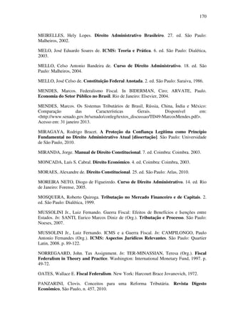170
MEIRELLES, Hely Lopes. Direito Administrativo Brasileiro. 27. ed. São Paulo:
Malheiros, 2002.
MELO, José Eduardo Soares de. ICMS: Teoria e Prática. 6. ed. São Paulo: Dialética,
2003.
MELLO, Celso Antonio Bandeira de. Curso de Direito Administrativo. 18. ed. São
Paulo: Malheiros, 2004.
MELLO, José Celso de. Constituição Federal Anotada. 2. ed. São Paulo: Saraiva, 1986.
MENDES, Marcos. Federalismo Fiscal. In BIDERMAN, Ciro; ARVATE, Paulo.
Economia do Setor Público no Brasil. Rio de Janeiro: Elsevier, 2004.
MENDES, Marcos. Os Sistemas Tributários de Brasil, Rússia, China, Índia e México:
Comparação das Características Gerais. Disponível em:
<http://www.senado.gov.br/senado/conleg/textos_discussao/TD49-MarcosMendes.pdf>.
Acesso em: 31 janeiro 2013.
MIRAGAYA, Rodrigo Bracet. A Proteção da Confiança Legítima como Princípio
Fundamental no Direito Administrativo Atual [dissertação]. São Paulo: Universidade
de São Paulo, 2010.
MIRANDA, Jorge. Manual de Direito Constitucional. 7. ed. Coimbra: Coimbra. 2003.
MONCADA, Luís S. Cabral. Direito Económico. 4. ed. Coimbra: Coimbra, 2003.
MORAES, Alexandre de. Direito Constitucional. 25. ed. São Paulo: Atlas, 2010.
MOREIRA NETO, Diogo de Figueiredo. Curso de Direito Administrativo. 14. ed. Rio
de Janeiro: Forense, 2005.
MOSQUERA, Roberto Quiroga. Tributação no Mercado Financeiro e de Capitais. 2.
ed. São Paulo: Dialética, 1999.
MUSSOLINI Jr., Luiz Fernando. Guerra Fiscal: Efeitos de Benefícios e Isenções entre
Estados. In: SANTI, Eurico Marcos Diniz de (Org.). Tributação e Processo. São Paulo:
Noeses, 2007.
MUSSOLINI Jr., Luiz Fernando. ICMS e a Guerra Fiscal. In: CAMPILONGO, Paulo
Antonio Fernandes (Org.). ICMS: Aspectos Jurídicos Relevantes. São Paulo: Quartier
Latin, 2008. p. 89-122.
NORREGAARD, John. Tax Assignment. In: TER-MINASSIAN, Teresa (Org.). Fiscal
Federalism in Theory and Practice. Washington: International Monetary Fund, 1997. p.
49-72.
OATES, Wallace E. Fiscal Federalism. New York: Harcourt Brace Jovanovich, 1972.
PANZARINI, Clovis. Conceitos para uma Reforma Tributária. Revista Digesto
Econômico, São Paulo, n. 457, 2010.
 