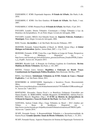 171
PANZARINI, C. ICMS: Exportando Impostos. O Estado de S.Paulo, São Paulo, 6 abr.
2010.
PANZARINI, C. ICMS: Um Erro Genético. O Estado de S.Paulo, São Paulo, 3 mai.
2007.
PANZARINI, C. ICMS: Pirataria Fiscal. O Estado de S.Paulo, São Paulo, 15 jul. 2011.
PAULSEN, Leandro. Direito Tributário: Constituição e Código Tributário à Luz da
Doutrina e da Jurisprudência. 10. ed. Porto Alegre: Livraria do Advogado, 2008.
PAULSEN, Leandro; MELO, José Eduardo Soares de. Impostos Federais, Estaduais e
Municipais. Porto Alegre: Livraria do Advogado, 2004.
RÁO, Vicente. Ato Jurídico. 4. ed. São Paulo: Revista dos Tribunais, 1997.
REZENDE, Fernando. Federal Republic of Brazil. In: SHAH, Anwar (Org.). A Global
Dialogue on Federalism. Québec: Anwar Shah, 2007. v. 4. p. 73-97.
REZENDE, Fernando. ICMS: Como Era, o que Mudou ao Longo do Tempo, Perspectivas
e Novas Mudanças. Disponível em: <
http://www.esaf.fazenda.gov.br/esafsite/cursos_presenciais/Forum_Estados/FFEB_Cadern
o_n_10.pdf>. Acesso em: 28 janeiro 2013.
RIBEIRO, Ricardo Lodi. A Proteção da Confiança Legítima do Contribuinte. Revista
Dialética de Direito Tributário, São Paulo, n. 145, 2007.
ROCHA, Cármen Lúcia Antunes. República e Federação no Brasil: Traços
Constitucionais da Organização Política Brasileira. Belo Horizonte: Del Rey, 1997.
ROSA, José Roberto. Substituição Tributária no ICMS: Estudo de Casos e Manual
Explicativo. 3. ed. São Paulo: Ottoni, 2011.
ROSENBERG & ASSOCIADOS. Importações e Incentivos Fiscais: Desconstruindo
Mitos. Disponível em: <
http://www.joserobertoafonso.com.br/attachments/article/1781/trabalho%20Rosemberg.pd
f>. Acesso em: 7 abril 2013.
ROSTAGNO, Alessandro. Guerra Fiscal e os Benefícios Unilaterais Concedidos por
Outros Estados. In: BERGAMINI, Adolpho Bergamini; GUIMARÃES, Adriana Esteves;
PEIXOTO, Marcelo Magalhães (Orgs.). O ICMS na História da Jurisprudência do
Tribunal de Impostos e Taxas do Estado de São Paulo. São Paulo: MP, 2011.
SANTANA, Irailson Calado (Org.). Carga Tributária no Brasil – 2012 (Análise por
Tributo e Bases de Incidência). Disponível em: <
http://www.receita.fazenda.gov.br/publico/estudoTributarios/estatisticas/CTB2012.pdf>.
Acesso em: 7 janeiro 2014.
SCAFF, Fernando Facury. A Responsabilidade Tributária e a Inconstitucionalidade da
Guerra Fiscal. Grandes Questões Atuais do Direito Tributário, São Paulo, v. 15, 2011.
SCAFF, Fernando Facury. Aspectos Financeiros do Sistema de Organização Territorial do
 