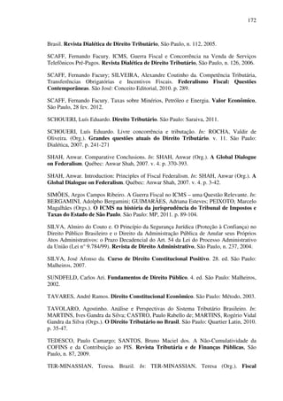 172
Brasil. Revista Dialética de Direito Tributário, São Paulo, n. 112, 2005.
SCAFF, Fernando Facury. ICMS, Guerra Fiscal e Concorrência na Venda de Serviços
Telefônicos Pré-Pagos. Revista Dialética de Direito Tributário, São Paulo, n. 126, 2006.
SCAFF, Fernando Facury; SILVEIRA, Alexandre Coutinho da. Competência Tributária,
Transferências Obrigatórias e Incentivos Fiscais. Federalismo Fiscal: Questões
Contemporâneas. São José: Conceito Editorial, 2010. p. 289.
SCAFF, Fernando Facury. Taxas sobre Minérios, Petróleo e Energia. Valor Econômico,
São Paulo, 28 fev. 2012.
SCHOUERI, Luís Eduardo. Direito Tributário. São Paulo: Saraiva, 2011.
SCHOUERI, Luís Eduardo. Livre concorrência e tributação. In: ROCHA, Valdir de
Oliveira. (Org.). Grandes questões atuais do Direito Tributário. v. 11. São Paulo:
Dialética, 2007. p. 241-271
SHAH, Anwar. Comparative Conclusions. In: SHAH, Anwar (Org.). A Global Dialogue
on Federalism. Québec: Anwar Shah, 2007. v. 4. p. 370-393.
SHAH, Anwar. Introduction: Principles of Fiscal Federalism. In: SHAH, Anwar (Org.). A
Global Dialogue on Federalism. Québec: Anwar Shah, 2007. v. 4. p. 3-42.
SIMÕES, Argos Campos Ribeiro. A Guerra Fiscal no ICMS – uma Questão Relevante. In:
BERGAMINI, Adolpho Bergamini; GUIMARÃES, Adriana Esteves; PEIXOTO, Marcelo
Magalhães (Orgs.). O ICMS na história da jurisprudência do Tribunal de Impostos e
Taxas do Estado de São Paulo. São Paulo: MP, 2011. p. 89-104.
SILVA, Almiro do Couto e. O Princípio da Segurança Jurídica (Proteção à Confiança) no
Direito Público Brasileiro e o Direito da Administração Pública de Anular seus Próprios
Atos Administrativos: o Prazo Decadencial do Art. 54 da Lei do Processo Administrativo
da União (Lei n° 9.784/99). Revista de Direito Administrativo, São Paulo, n. 237, 2004.
SILVA, José Afonso da. Curso de Direito Constitucional Positivo. 28. ed. São Paulo:
Malheiros, 2007.
SUNDFELD, Carlos Ari. Fundamentos de Direito Público. 4. ed. São Paulo: Malheiros,
2002.
TAVARES, André Ramos. Direito Constitucional Econômico. São Paulo: Método, 2003.
TAVOLARO, Agostinho. Análise e Perspectivas do Sistema Tributário Brasileiro. In:
MARTINS, Ives Gandra da Silva; CASTRO, Paulo Rabello de; MARTINS, Rogério Vidal
Gandra da Silva (Orgs.). O Direito Tributário no Brasil. São Paulo: Quartier Latin, 2010.
p. 35-47.
TEDESCO, Paulo Camargo; SANTOS, Bruno Maciel dos. A Não-Cumulatividade da
COFINS e da Contribuição ao PIS. Revista Tributária e de Finanças Públicas, São
Paulo, n. 87, 2009.
TER-MINASSIAN, Teresa. Brazil. In: TER-MINASSIAN, Teresa (Org.). Fiscal
 