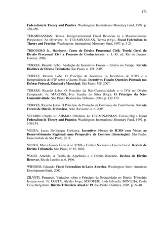 173
Federalism in Theory and Practice. Washington: International Monetary Fund, 1997. p.
438-456.
TER-MINASSIAN, Teresa. Intergovernmental Fiscal Relations in a Macroeconomic
Perspective: An Overview. In: TER-MINASSIAN, Teresa (Org.). Fiscal Federalism in
Theory and Practice. Washington: International Monetary Fund, 1997. p. 3-24.
THEODORO Jr., Humberto. Curso de Direito Processual Civil: Teoria Geral do
Direito Processual Civil e Processo de Conhecimento. v. 1. 45. ed. Rio de Janeiro:
Forense, 2006.
TORRES, Ricardo Lobo. Anulação de Incentivos Fiscais – Efeitos no Tempo. Revista
Dialética de Direito Tributário, São Paulo, n. 121, 2005.
TORRES, Ricardo Lobo. O Princípio da Isonomia, os Incentivos de ICMS e a
Jurisprudência do STF sobre a Guerra Fiscal. Incentivos Fiscais: Questões Pontuais nas
Esferas Federal, Estadual e Municipal. São Paulo: MP, 2007.
TORRES, Ricardo Lobo. O Princípio da Não-Cumulatividade e o IVA no Direito
Comparado. In: MARTINS, Ives Gandra da Silva (Org.). O Princípio da Não-
Cumulatividade. São Paulo: Revista dos Tribunais, 2004. p. 139-170.
TORRES, Ricardo Lobo. O Princípio da Proteção da Confiança do Contribuinte. Revista
Fórum de Direito Tributário, Belo Horizonte, n. 6, 2003.
VEHORN, Charles L.; AHMAD, Ehtisham. In: TER-MINASSIAN, Teresa (Org.). Fiscal
Federalism in Theory and Practice. Washington: International Monetary Fund, 1997. p.
108-134.
VIEIRA, Lucas Bevilacqua Cabianca. Incentivos Fiscais de ICMS com Vistas ao
Desenvolvimento Regional: uma Perspectiva de Controle [dissertação]. São Paulo:
Universidade de São Paulo, 2011.
VIEIRA, Maria Leonor Leite et al. ICMS – Caráter Nacional – Guerra Fiscal. Revista de
Direito Tributário, São Paulo, n° 85, 2002.
WALD, Arnoldo. A Teoria da Aparência e o Direito Bancário. Revista de Direito
Renovar, Rio de Janeiro, n. 6, 1996.
WIESNER, Eduardo. Fiscal Federalism in Latin America. Washington: Inter- American
Development Bank, 2003.
ZILVETI, Fernando. Variações sobre o Princípio da Neutralidade no Direito Tributário
Internacional. In: COSTA, Alcides Jorge; SCHOUERI, Luís Eduardo; BONILHA, Paulo
Celso Bergstrom. Direito Tributário Atual n° 19. São Paulo: Dialética, 2005. p. 24-40.
 