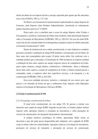 19
direito de abater do seu imposto devido o encargo suportado pelo agente que lhe antecedeu
nesse ciclo (COSTA, 199?, p. 117-118).
No Brasil, essa ferramenta foi primeiramente implementada no antigo Imposto de
Consumo, atual Imposto sobre Produtos Industrializados, introduzida no ordenamento
jurídico brasileiro pela Lei no
3.520/58.
Pouco após, veio a contribuir para o ocaso do antigo Imposto sobre Vendas e
Consignações e justificar a instituição de tributo mais moderno, então denominado Imposto
sobre a Circulação de Mercadorias (COÊLHO, 1995, p. 220-221). No caso do então ICM,
a previsão de não cumulatividade foi contemporânea à própria criação do tributo, plasmada
na Emenda Constitucional no
18/65.
Diante da iminência de nova ordem constitucional, os entes federativos estaduais
passaram a postular a ampliação do antigo ICM mediante a incorporação, em tal tributo, de
fatos antes não contemplados pela exação. O pleito surtiu efeito. Em confronto com a
realidade jurídica que a antecedeu, a Constituição de 1988 incorporou ao imposto estadual
a tributação de bens antes sujeitos aos antigos impostos únicos de competência da União,
quais sejam, minerais, energia elétrica, combustíveis e lubrificantes. Afora a tributação
desses bens antes sujeitos a exação de competência da União, o tributo estadual passou a
contemplar, ainda, a exigência sobre dois específicos serviços, o de transporte e o de
comunicação (COÊLHO, 1995, p. 224-225).
Essa nova realidade provocou, inclusive, a alteração de seu nomen juris, que
passou a ser chamado da forma em que o conhecemos hoje: Imposto sobre Operações
relativas à Circulação de Mercadorias e Serviços (ICMS).
2.2 Feição Constitucional do ICMS
2.2.1 O arquétipo constitucional do tributo
O atual texto constitucional, em seu artigo 155, II, passou a retratar essa
dimensão mais ampla do antigo ICMS. Segundo tal previsão, os Estados podem instituir
imposto sobre operações relativas à circulação de mercadorias e sobre prestações de
serviços de comunicação e de transporte interestadual e intermunicipal.
A própria narrativa cronológica do tributo, apresentada linhas acima, já
descortina o que não pode passar despercebido pelo intérprete: sob a epígrafe de ICMS
exige-se tributo sobre três materialidades: operações relativas à circulação de mercadorias,
prestações de serviços de transporte e prestações de serviços de comunicação
 