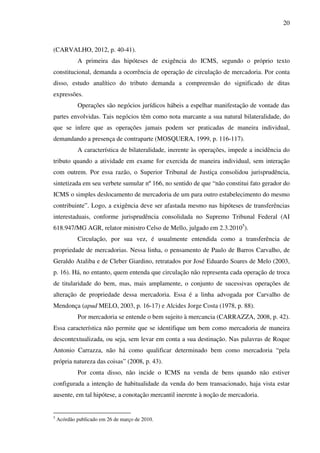 20
(CARVALHO, 2012, p. 40-41).
A primeira das hipóteses de exigência do ICMS, segundo o próprio texto
constitucional, demanda a ocorrência de operação de circulação de mercadoria. Por conta
disso, estudo analítico do tributo demanda a compreensão do significado de ditas
expressões.
Operações são negócios jurídicos hábeis a espelhar manifestação de vontade das
partes envolvidas. Tais negócios têm como nota marcante a sua natural bilateralidade, do
que se infere que as operações jamais podem ser praticadas de maneira individual,
demandando a presença de contraparte (MOSQUERA, 1999, p. 116-117).
A característica de bilateralidade, inerente às operações, impede a incidência do
tributo quando a atividade em exame for exercida de maneira individual, sem interação
com outrem. Por essa razão, o Superior Tribunal de Justiça consolidou jurisprudência,
sintetizada em seu verbete sumular nº 166, no sentido de que “não constitui fato gerador do
ICMS o simples deslocamento de mercadoria de um para outro estabelecimento do mesmo
contribuinte”. Logo, a exigência deve ser afastada mesmo nas hipóteses de transferências
interestaduais, conforme jurisprudência consolidada no Supremo Tribunal Federal (AI
618.947/MG AGR, relator ministro Celso de Mello, julgado em 2.3.20105
).
Circulação, por sua vez, é usualmente entendida como a transferência de
propriedade de mercadorias. Nessa linha, o pensamento de Paulo de Barros Carvalho, de
Geraldo Ataliba e de Cleber Giardino, retratados por José Eduardo Soares de Melo (2003,
p. 16). Há, no entanto, quem entenda que circulação não representa cada operação de troca
de titularidade do bem, mas, mais amplamente, o conjunto de sucessivas operações de
alteração de propriedade dessa mercadoria. Essa é a linha advogada por Carvalho de
Mendonça (apud MELO, 2003, p. 16-17) e Alcides Jorge Costa (1978, p. 88).
Por mercadoria se entende o bem sujeito à mercancia (CARRAZZA, 2008, p. 42).
Essa característica não permite que se identifique um bem como mercadoria de maneira
descontextualizada, ou seja, sem levar em conta a sua destinação. Nas palavras de Roque
Antonio Carrazza, não há como qualificar determinado bem como mercadoria “pela
própria natureza das coisas” (2008, p. 43).
Por conta disso, não incide o ICMS na venda de bens quando não estiver
configurada a intenção de habitualidade da venda do bem transacionado, haja vista estar
ausente, em tal hipótese, a conotação mercantil inerente à noção de mercadoria.
5
Acórdão publicado em 26 de março de 2010.
 