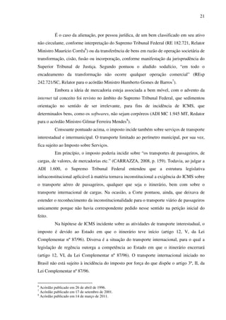 21
É o caso da alienação, por pessoa jurídica, de um bem classificado em seu ativo
não circulante, conforme interpretação do Supremo Tribunal Federal (RE 182.721, Relator
Ministro Maurício Corrêa6
) ou da transferência de bens em razão de operação societária de
transformação, cisão, fusão ou incorporação, conforme manifestação da jurisprudência do
Superior Tribunal de Justiça. Segundo pontuou o aludido sodalício, “em todo o
encadeamento da transformação não ocorre qualquer operação comercial” (REsp
242.721/SC, Relator para o acórdão Ministro Humberto Gomes de Barros7
).
Embora a ideia de mercadoria esteja associada a bem móvel, com o advento da
internet tal conceito foi revisto no âmbito do Supremo Tribunal Federal, que sedimentou
orientação no sentido de ser irrelevante, para fins de incidência de ICMS, que
determinados bens, como os softwares, não sejam corpóreos (ADI MC 1.945 MT, Redator
para o acórdão Ministro Gilmar Ferreira Mendes8
).
Consoante pontuado acima, o imposto incide também sobre serviços de transporte
interestadual e intermunicipal. O transporte limitado ao perímetro municipal, por sua vez,
fica sujeito ao Imposto sobre Serviços.
Em princípio, o imposto poderia incidir sobre “os transportes de passageiros, de
cargas, de valores, de mercadorias etc.” (CARRAZZA, 2008, p. 159). Todavia, ao julgar a
ADI 1.600, o Supremo Tribunal Federal entendeu que a estrutura legislativa
infraconstitucional aplicável à matéria tornava inconstitucional a exigência do ICMS sobre
o transporte aéreo de passageiros, qualquer que seja o itinerário, bem com sobre o
transporte internacional de cargas. Na ocasião, a Corte pontuou, ainda, que deixava de
estender o reconhecimento da inconstitucionalidade para o transporte viário de passageiros
unicamente porque não havia correspondente pedido nesse sentido na petição inicial do
feito.
Na hipótese de ICMS incidente sobre as atividades de transporte interestadual, o
imposto é devido ao Estado em que o itinerário teve início (artigo 12, V, da Lei
Complementar nº 87/96). Diversa é a situação do transporte internacional, para o qual a
legislação de regência outorga a competência ao Estado em que o itinerário encerrará
(artigo 12, VI, da Lei Complementar nº 87/96). O transporte internacional iniciado no
Brasil não está sujeito à incidência do imposto por força do que dispõe o artigo 3º, II, da
Lei Complementar nº 87/96.
6
Acórdão publicado em 26 de abril de 1996.
7
Acórdão publicado em 17 de setembro de 2001.
8
Acórdão publicado em 14 de março de 2011.
 