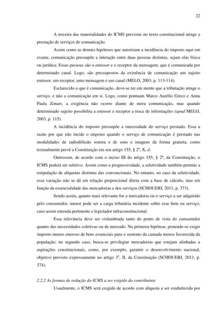 22
A terceira das materialidades do ICMS previstas no texto constitucional atinge a
prestação de serviços de comunicação.
Assim como as demais hipóteses que autorizam a incidência do imposto aqui em
exame, comunicação pressupõe a interação entre duas pessoas distintas, sejam elas física
ou jurídica. Essas pessoas são o emissor e o receptor da mensagem, que é comunicada por
determinado canal. Logo, são pressupostos da existência de comunicação um sujeito
emissor, um receptor, uma mensagem e um canal (MELO, 2003, p. 113-114).
Esclarecido o que é comunicação, deve-se ter em mente que a tributação atinge o
serviço, e não a comunicação em si. Logo, como pontuam Marco Aurélio Greco e Anna
Paula Zonari, a exigência não ocorre diante de mera comunicação, mas quando
determinado sujeito possibilita a emissor e receptor a troca de informações (apud MELO,
2003, p. 115).
A incidência do imposto pressupõe a onerosidade do serviço prestado. Essa a
razão por que não incide o imposto quando o serviço de comunicação é prestado nas
modalidades de radiodifusão sonora e de sons e imagens de forma gratuita, como
textualmente prevê a Constituição em seu artigo 155, § 2º, X, d.
Outrossim, de acordo com o inciso III do artigo 155, § 2º, da Constituição, o
ICMS poderá ser seletivo. Assim como a progressividade, a seletividade também permite a
estipulação de alíquotas distintas das convencionais. No entanto, no caso da seletividade,
essa variação não se dá em relação proporcional direta com a base de cálculo, mas em
função da essencialidade das mercadorias e dos serviços (SCHOUERI, 2011, p. 373).
Sendo assim, quanto mais relevante for a mercadoria ou o serviço a ser adquirido
pelo consumidor, menor pode ser a carga tributária incidente sobre esse bem ou serviço,
caso assim entenda pertinente o legislador infraconstitucional.
Essa relevância deve ser vislumbrada tanto do ponto de vista do consumidor
quanto das necessidades coletivas ou de mercado. Na primeira hipótese, pretende-se exigir
imposto menos oneroso de bens essenciais para o sustento da camada menos favorecida da
população; no segundo caso, busca-se privilegiar mercadorias que estejam alinhadas a
aspirações constitucionais, como, por exemplo, garantir o desenvolvimento nacional,
objetivo previsto expressamente no artigo 3o
, II, da Constituição (SCHOUERI, 2011, p.
374).
2.2.2 As formas de redução do ICMS a ser exigido do contribuinte
Usualmente, o ICMS será exigido de acordo com alíquota a ser estabelecida por
 