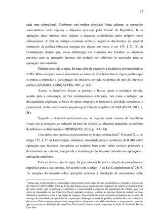 23
cada ente subnacional. Conforme será melhor abordado linhas adiante, as operações
interestaduais estão sujeitas a alíquotas previstas pelo Senado da República. Já as
operações ditas internas estão sujeitas a alíquotas estabelecidas pelos próprios entes
subnacionais. A fim de mitigar eventuais reflexos negativos decorrentes de possível
instituição de política tributária arrojada por alguns dos entes, o art. 155, § 2º, IV, da
Constituição, dispõe que, salvo deliberação em contrário dos Estados, as alíquotas
previstas para as operações internas não poderão ser inferiores às praticadas para as
operações interestaduais.
Embora essa seja a regra, há uma série de exceções à incidência convencional do
ICMS. Ditas exceções seriam concedidas na forma de benefícios fiscais, figura jurídica que
se presta a estimular a participação da iniciativa privada na prática de atos de interesse
público (ATALIBA; GONÇALVES, 1991, p. 167).
Assim, os benefícios fiscais se prestam a buscar, junto à iniciativa privada,
auxílio para a consecução de fins constitucionais relevantes, tais como a redução das
desigualdades regionais, a busca do pleno emprego, o fomento à atividade econômica e
empresarial, dentre outros nortes traçados pela Carta da República (CARVALHO, 2012, p.
38).
Segundo a doutrina norte-americana, as espécies mais comuns de benefícios
fiscais são as isenções, as reduções de base de cálculo, as alíquotas reduzidas, os créditos
de tributos e os diferimentos (HENRIQUES, 2010, p. 183-184).
Uma delas está prevista expressamente no texto constitucional9
. O inciso X, a, do
artigo 155, § 2º, da Constituição estabelece imunidade para a incidência do ICMS sobre
operações que destinem mercadoria ao exterior, bem como sobre serviços prestados a
destinatários no exterior, assegurada a manutenção do imposto cobrado nas operações e
prestações anteriores.
Para as demais, via de regra, há previsão em lei para a adoção de procedimento
específico para a sua outorga. De acordo com o artigo 1º da Lei Complementar no
24/75,
“as isenções do imposto sobre operações relativas à circulação de mercadorias serão
9
Ainda que juridicamente as imunidades representem mera regra de não competência a impedir a imposição
do tributo (CARVALHO, 2004, p. 181), dita figura causa, naturalmente, impactos de ordem econômica. Dito
de outro modo, sob os enfoques econômico e concorrencial a dispensa do pagamento do tributo, quer por
regra de imunidade ou por benefício fiscal reputado irregular, conduz ao mesmo efeito de reduzir os ônus
tributários incidentes sobre a operação da empresa. Essa conclusão resta reforçada na hipótese em exame, de
outorga de imunidade às operações de exportação, dado que se trata de política estabelecida com o objetivo
de tornar o País economicamente mais competitivo e fomentar a atividade econômica e empresarial, contexto
que se encaixa na definição de benefício fiscal trazida linhas acima, amparada na lição de Paulo de Barros
Carvalho.
 