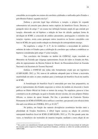 24
concedidas ou revogadas nos termos de convênios celebrados e ratificados pelos Estados e
pelo Distrito Federal, segundo esta Lei”.
Embora a previsão legal faça referência a isenção, a própria lei expande
sobremaneira tal conceito para abarcar outras espécies de benefícios fiscais. Deveras, o
parágrafo único do artigo 1o
em exame traz definição bastante ampla do que entende por
isenção, abarcando em tal hipótese a redução de base de cálculo, qualquer forma de
devolução do ICMS, a concessão de créditos presumidos, prorrogações e extensões das
isenções vigentes, assim como quaisquer outros incentivos ou favores concedidos com
base no ICMS, dos quais resulte redução ou eliminação do correspondente encargo.
Na sequência, o artigo 2º, § 2º, da lei estabelece a necessidade de anuência
unânime de todos os Estados para a celebração de convênios que venham a estabelecer as
hipóteses consideradas pelo artigo 1º como isenções.
Tais convênios são firmados no âmbito do CONFAZ, órgão vinculado ao
Ministério da Fazenda que congrega representantes fiscais de todos os Estados do País,
além de representantes da Receita Federal do Brasil, da Procuradoria-Geral da Fazenda
Nacional e da Secretaria do Tesouro Nacional.
Embora o CONFAZ não tenha sido formalmente criado por ato legislativo
(CARVALHO, 2012, p. 54), trata-se de ambiente adequado para se firmar a necessária
unanimidade de todos os entes estaduais para a instituição de beneficio fiscal em matéria
de ICMS.
A formalização do benefício fiscal é antecedida por uma fase preparatória, na
qual os representantes dos Estados negociam os termos da medida em discussão e fazem
publicar no Diário Oficial da União os termos da avença. Na sequência, passa-se à fase
constitutiva ou de celebração, na qual os Estados devem veicular, em seus próprios Diários
Oficiais, os termos do ajuste firmado. Por fim, o presidente da Comissão Técnica
Permanente do ICMS (COTEPE) deve ratificar o convênio, que passará a ter eficácia trinta
dias após esse último ato (VIEIRA, 2011, p. 41-42)10
.
Na prática, em função das naturais divergências econômicas havidas entre a
pluralidade de Estados brasileiros, é difícil lograr sucesso na edição de convênio
outorgando benefício fiscal de ICMS (CARVALHO, 2012, p. 57). Em grande parte das
vezes, os benefícios são instituídos de maneira irregular, mediante a mera edição de ato
10
De acordo com entendimento firmado pelo Supremo Tribunal Federal, não há necessidade de ratificação
do convênio pelos respectivos Poderes Legislativos Estaduais, conforme se infere do acórdão proferido na
ADI 672/RJ.
 