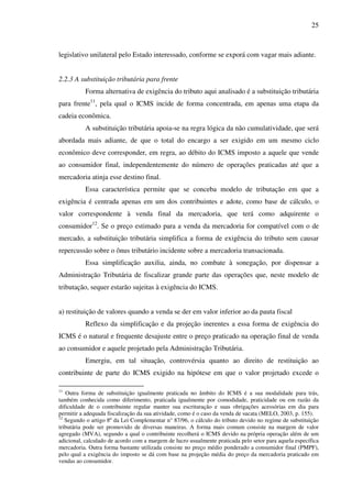 25
legislativo unilateral pelo Estado interessado, conforme se exporá com vagar mais adiante.
2.2.3 A substituição tributária para frente
Forma alternativa de exigência do tributo aqui analisado é a substituição tributária
para frente11
, pela qual o ICMS incide de forma concentrada, em apenas uma etapa da
cadeia econômica.
A substituição tributária apoia-se na regra lógica da não cumulatividade, que será
abordada mais adiante, de que o total do encargo a ser exigido em um mesmo ciclo
econômico deve corresponder, em regra, ao débito do ICMS imposto a aquele que vende
ao consumidor final, independentemente do número de operações praticadas até que a
mercadoria atinja esse destino final.
Essa característica permite que se conceba modelo de tributação em que a
exigência é centrada apenas em um dos contribuintes e adote, como base de cálculo, o
valor correspondente à venda final da mercadoria, que terá como adquirente o
consumidor12
. Se o preço estimado para a venda da mercadoria for compatível com o de
mercado, a substituição tributária simplifica a forma de exigência do tributo sem causar
repercussão sobre o ônus tributário incidente sobre a mercadoria transacionada.
Essa simplificação auxilia, ainda, no combate à sonegação, por dispensar a
Administração Tributária de fiscalizar grande parte das operações que, neste modelo de
tributação, sequer estarão sujeitas à exigência do ICMS.
a) restituição de valores quando a venda se der em valor inferior ao da pauta fiscal
Reflexo da simplificação e da projeção inerentes a essa forma de exigência do
ICMS é o natural e frequente desajuste entre o preço praticado na operação final de venda
ao consumidor e aquele projetado pela Administração Tributária.
Emergiu, em tal situação, controvérsia quanto ao direito de restituição ao
contribuinte de parte do ICMS exigido na hipótese em que o valor projetado excede o
11
Outra forma de substituição igualmente praticada no âmbito do ICMS é a sua modalidade para trás,
também conhecida como diferimento, praticada igualmente por comodidade, praticidade ou em razão da
dificuldade de o contribuinte regular manter sua escrituração e suas obrigações acessórias em dia para
permitir a adequada fiscalização da sua atividade, como é o caso da venda de sucata (MELO, 2003, p. 155).
12
Segundo o artigo 8º da Lei Complementar n° 87/96, o cálculo do tributo devido no regime de substituição
tributária pode ser promovido de diversas maneiras. A forma mais comum consiste na margem de valor
agregado (MVA), segundo a qual o contribuinte recolherá o ICMS devido na própria operação além de um
adicional, calculado de acordo com a margem de lucro usualmente praticada pelo setor para aquela específica
mercadoria. Outra forma bastante utilizada consiste no preço médio ponderado a consumidor final (PMPF),
pelo qual a exigência do imposto se dá com base na projeção média do preço da mercadoria praticado em
vendas ao consumidor.
 