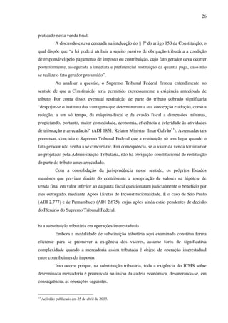 26
praticado nesta venda final.
A discussão estava centrada na intelecção do § 7º do artigo 150 da Constituição, o
qual dispõe que “a lei poderá atribuir a sujeito passivo de obrigação tributária a condição
de responsável pelo pagamento de imposto ou contribuição, cujo fato gerador deva ocorrer
posteriormente, assegurada a imediata e preferencial restituição da quantia paga, caso não
se realize o fato gerador presumido”.
Ao analisar a questão, o Supremo Tribunal Federal firmou entendimento no
sentido de que a Constituição teria permitido expressamente a exigência antecipada de
tributo. Por conta disso, eventual restituição de parte do tributo cobrado significaria
“despojar-se o instituto das vantagens que determinaram a sua concepção e adoção, como a
redução, a um só tempo, da máquina-fiscal e da evasão fiscal a dimensões mínimas,
propiciando, portanto, maior comodidade, economia, eficiência e celeridade às atividades
de tributação e arrecadação” (ADI 1851, Relator Ministro Ilmar Galvão13
). Assentadas tais
premissas, concluiu o Supremo Tribunal Federal que a restituição só tem lugar quando o
fato gerador não venha a se concretizar. Em consequência, se o valor da venda for inferior
ao projetado pela Administração Tributária, não há obrigação constitucional de restituição
de parte do tributo antes arrecadado.
Com a consolidação da jurisprudência nesse sentido, os próprios Estados
membros que previam direito do contribuinte a apropriação de valores na hipótese de
venda final em valor inferior ao da pauta fiscal questionaram judicialmente o benefício por
eles outorgado, mediante Ações Diretas de Inconstitucionalidade. É o caso de São Paulo
(ADI 2.777) e de Pernambuco (ADI 2.675), cujas ações ainda estão pendentes de decisão
do Plenário do Supremo Tribunal Federal.
b) a substituição tributária em operações interestaduais
Embora a modalidade de substituição tributária aqui examinada constitua forma
eficiente para se promover a exigência dos valores, assume foros de significativa
complexidade quando a mercadoria assim tributada é objeto de operação interestadual
entre contribuintes do imposto.
Isso ocorre porque, na substituição tributária, toda a exigência do ICMS sobre
determinada mercadoria é promovida no início da cadeia econômica, desonerando-se, em
consequência, as operações seguintes.
13
Acórdão publicado em 25 de abril de 2003.
 