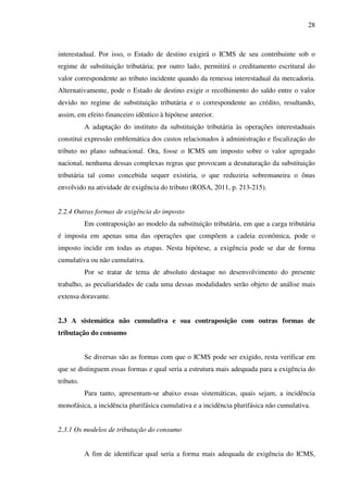 28
interestadual. Por isso, o Estado de destino exigirá o ICMS de seu contribuinte sob o
regime de substituição tributária; por outro lado, permitirá o creditamento escritural do
valor correspondente ao tributo incidente quando da remessa interestadual da mercadoria.
Alternativamente, pode o Estado de destino exigir o recolhimento do saldo entre o valor
devido no regime de substituição tributária e o correspondente ao crédito, resultando,
assim, em efeito financeiro idêntico à hipótese anterior.
A adaptação do instituto da substituição tributária às operações interestaduais
constitui expressão emblemática dos custos relacionados à administração e fiscalização do
tributo no plano subnacional. Ora, fosse o ICMS um imposto sobre o valor agregado
nacional, nenhuma dessas complexas regras que provocam a desnaturação da substituição
tributária tal como concebida sequer existiria, o que reduziria sobremaneira o ônus
envolvido na atividade de exigência do tributo (ROSA, 2011, p. 213-215).
2.2.4 Outras formas de exigência do imposto
Em contraposição ao modelo da substituição tributária, em que a carga tributária
é imposta em apenas uma das operações que compõem a cadeia econômica, pode o
imposto incidir em todas as etapas. Nesta hipótese, a exigência pode se dar de forma
cumulativa ou não cumulativa.
Por se tratar de tema de absoluto destaque no desenvolvimento do presente
trabalho, as peculiaridades de cada uma dessas modalidades serão objeto de análise mais
extensa doravante.
2.3 A sistemática não cumulativa e sua contraposição com outras formas de
tributação do consumo
Se diversas são as formas com que o ICMS pode ser exigido, resta verificar em
que se distinguem essas formas e qual seria a estrutura mais adequada para a exigência do
tributo.
Para tanto, apresentam-se abaixo essas sistemáticas, quais sejam, a incidência
monofásica, a incidência plurifásica cumulativa e a incidência plurifásica não cumulativa.
2.3.1 Os modelos de tributação do consumo
A fim de identificar qual seria a forma mais adequada de exigência do ICMS,
 