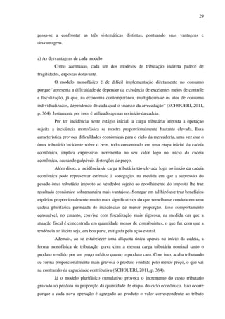 29
passa-se a confrontar as três sistemáticas distintas, pontuando suas vantagens e
desvantagens.
a) As desvantagens de cada modelo
Como acentuado, cada um dos modelos de tributação indireta padece de
fragilidades, expostas doravante.
O modelo monofásico é de difícil implementação diretamente no consumo
porque “apresenta a dificuldade de depender da existência de excelentes meios de controle
e fiscalização, já que, na economia contemporânea, multiplicam-se os atos de consumo
individualizados, dependendo de cada qual o sucesso da arrecadação” (SCHOUERI, 2011,
p. 364). Justamente por isso, é utilizado apenas no início da cadeia.
Por ter incidência neste estágio inicial, a carga tributária imposta a operação
sujeita a incidência monofásica se mostra proporcionalmente bastante elevada. Essa
característica provoca dificuldades econômicas para o ciclo da mercadoria, uma vez que o
ônus tributário incidente sobre o bem, todo concentrado em uma etapa inicial da cadeia
econômica, implica expressivo incremento no seu valor logo no início da cadeia
econômica, causando palpáveis distorções de preço.
Além disso, a incidência de carga tributária tão elevada logo no início da cadeia
econômica pode representar estímulo à sonegação, na medida em que a supressão do
pesado ônus tributário imposto ao vendedor sujeito ao recolhimento do imposto lhe traz
resultado econômico sobremaneira mais vantajoso. Sonegar em tal hipótese traz benefícios
espúrios proporcionalmente muito mais significativos do que semelhante conduta em uma
cadeia plurifásica permeada de incidências de menor proporção. Esse comportamento
censurável, no entanto, convive com fiscalização mais rigorosa, na medida em que a
atuação fiscal é concentrada em quantidade menor de contribuintes, o que faz com que a
tendência ao ilícito seja, em boa parte, mitigada pela ação estatal.
Ademais, ao se estabelecer uma alíquota única apenas no início da cadeia, a
forma monofásica de tributação grava com a mesma carga tributária nominal tanto o
produto vendido por um preço módico quanto o produto caro. Com isso, acaba tributando
de forma proporcionalmente mais gravosa o produto vendido pelo menor preço, o que vai
na contramão da capacidade contributiva (SCHOUERI, 2011, p. 364).
Já o modelo plurifásico cumulativo provoca o incremento do custo tributário
gravado ao produto na proporção da quantidade de etapas do ciclo econômico. Isso ocorre
porque a cada nova operação é agregado ao produto o valor correspondente ao tributo
 