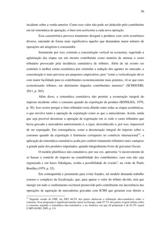 30
incidente sobre a venda anterior. Como esse valor não pode ser deduzido pelo contribuinte
em tal sistemática de apuração, o ônus tem acréscimo a cada nova operação.
Essa característica provoca tratamento desigual a produtos com ciclo econômico
diverso, onerando de forma mais significativa aqueles que demandam maior número de
operações até atingirem o consumidor.
Justamente por isso, estimula a concentração vertical na economia, sugerindo a
aglutinação das etapas em um mesmo contribuinte como maneira de atenuar o custo
tributário provocado pela incidência cumulativa de tributos. Além de tal evento ser
contrário à melhor rotina econômica por estimular a redução dos agentes no mercado, a
concentração é mais perversa aos pequenos empresários, pois “como a verticalização dá-se
com maior facilidade para os contribuintes economicamente mais potentes, vê-se que estes
economizarão tributos, em detrimento daqueles contribuintes menores” (SCHOUERI,
2011, p. 365).
Além disso, a sistemática cumulativa não permite a exoneração integral do
imposto incidente sobre o consumo quando da exportação do produto (BONILHA, 1979,
p. 30). Isso ocorre porque o ônus tributário resta diluído entre todas as etapas econômicas,
o que envolve tanto a operação de exportação como as que a antecederam. Assim, ainda
que seja possível desonerar a operação de exportação em si, todo o custo tributário que
havia gravado a mercadoria anteriormente é, a rigor, desconhecido e, por isso, impassível
de ser expurgado. Em consequência, como a desoneração integral do imposto sobre o
consumo quando da exportação é fenômeno corriqueiro no comércio internacional14
, a
aplicação da sistemática cumulativa acaba por conferir tratamento tributário mais vantajoso
a grande parte dos produtos importados, quando integralmente livres de gravames fiscais.
O modelo plurifásico não cumulativo, por sua vez, apresenta “o inconveniente de
se basear o controle do imposto na contabilidade dos contribuintes: caso esta não seja
organizada e em bases fidedignas, avulta a possibilidade de evasão”, na visão de Paulo
Bonilha (1979, p. 32).
Em contrapartida e justamente para evitar fraudes, tal modelo demanda trabalho
extenso e complexo da fiscalização, que, para apurar o valor do tributo devido, terá que
imergir em todo o creditamento escritural promovido pelo contribuinte em decorrência das
operações de aquisição de mercadorias gravadas com ICMS que geraram esse direito a
14
Segundo estudo do FMI, em 2001 66,5% dos países adotavam a tributação não-cumulativa sobre o
consumo. Essa proporção é significativamente maior na Europa, onde 97,7% dos países exigem tributo sobre
o consumo segundo a sistemática não-cumulativa, e na América, em que tal proporção é de 81,5% (apud
CARVALHO, 2005, p. 13).
 
