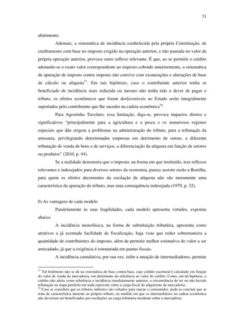 31
abatimento.
Ademais, a sistemática de incidência estabelecida pela própria Constituição, de
creditamento com base no imposto exigido na operação anterior, e não pautada no valor da
própria operação anterior, provoca outro reflexo relevante. É que, ao se permitir o crédito
adotando-se o exato valor correspondente ao imposto cobrado anteriormente, a sistemática
de apuração de imposto contra imposto não convive com exonerações e alterações de base
de cálculo ou alíquota15
. Em tais hipóteses, caso o contribuinte anterior tenha se
beneficiado de incidência mais reduzida ou mesmo não tenha tido o dever de pagar o
tributo, os efeitos econômicos que foram desfavoráveis ao Estado serão integralmente
suportados pelo contribuinte que lhe suceder na cadeia econômica16
.
Para Agostinho Tavolaro, essa limitação, diga-se, provoca impactos diretos e
significativos “principalmente para a agricultura e a pesca e os numerosos regimes
especiais que dão origem a problemas na administração do tributo, para a tributação da
artesania, privilegiando determinadas empresas em detrimento de outras, a diferente
tributação de venda de bens e de serviços, a diferenciação da alíquota em função de setores
ou produtos” (2010, p. 44).
Se a realidade demonstra que o imposto, na forma em que instituído, traz reflexos
relevantes e indesejados para diversos setores da economia, parece assistir razão a Bonilha,
para quem os efeitos decorrentes da oscilação da alíquota não são meramente uma
característica da apuração do tributo, mas uma consequência indesejada (1979, p. 32).
b) As vantagens de cada modelo
Paralelamente às suas fragilidades, cada modelo apresenta virtudes, expostas
abaixo.
A incidência monofásica, na forma de substituição tributária, apresenta como
atrativos a já aventada facilidade de fiscalização, haja vista que reduz sobremaneira a
quantidade de contribuintes do imposto, além de permitir melhor estimativa do valor a ser
arrecadado, já que a exigência é estruturada em pautas fiscais.
A incidência cumulativa, por sua vez, inibe a atuação de intermediadores, permite
15
Tal fenômeno não se dá na sistemática de base contra base, cujo crédito escritural é calculado em função
do valor de venda da mercadoria, em detrimento da referência ao valor do crédito. Como, em tal hipótese, o
crédito não adota como referência a incidência imediatamente anterior, a circunstância de ter ou não havido
tributação na etapa pretérita em nada repercute sobre a carga fiscal do adquirente da mercadoria.
16
Caso se considere que os tributos indiretos são voltados para onerar o consumidor, pode-se concluir que se
trata de característica inerente ao próprio tributo, na medida em que os intermediários na cadeia econômica
não deveriam ser beneficiados por oscilações na carga tributária incidente sobre a mercadoria.
 