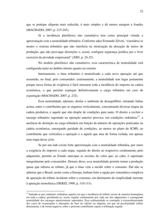 32
que se pratique alíquota mais reduzida, é mais simples e dá menos margem a fraudes
(MACHADO, 2007, p. 215-245).
Já a incidência plurifásica não cumulativa tem como principal virtude a
aproximação com a neutralidade tributária. Conforme aduz Fernando Zilveti, “considera-se
neutro o sistema tributário que não interferia na otimização da alocação de meios de
produção, que não provoque distorções e, assim, configura segurança jurídica pra o livre
exercício da atividade empresarial” (2005, p. 24-25).
No modelo plurifásico não cumulativo, essa característica de neutralidade está
configurada tanto no âmbito interno quanto no externo
Internamente, o ônus tributário é neutralizado a cada nova operação até que
assumido, no final, pelo consumidor; externamente, a neutralidade tem lugar justamente
porque nessa forma de exigência é fácil mensurar toda a incidência do imposto na cadeia
econômica, o que permite expurgar definitivamente a carga tributária em caso de
exportação (MACHADO, 2007, p. 232).
Essa neutralidade, ademais, desfaz o ambiente de desequilíbrio, retratado linhas
acima, entre o contribuinte que se organiza verticalmente, concentrando diversas etapas da
cadeia produtiva, e aquele que não dispõe de condições para tanto. O direito a excluir o
encargo tributário suportado na operação anterior provoca, em condições ordinárias17
, a
ausência de distinção na carga tributária em função do número de operações praticadas na
cadeia econômica, outorgando paridade de condições, ao menos no plano do ICMS, ao
contribuinte que verticaliza a operação e a aquele que atua de forma isolada, em apenas
uma etapa desse ciclo.
Se por um lado existe forte aproximação com a neutralidade tributária, por outro
a exigência do imposto a cada etapa, seguida do direito ao respectivo creditamento pelo
adquirente, permite ao Estado antecipar as receitas do valor que, ao cabo, é suportado
integralmente pelo consumidor. Demais disso, essa neutralidade permite tornar a produção
quase que infensa ao tributo, já que o ônus vem a incidir sobre o consumo. Daí não se
admirar que o Brasil, assim como a Europa, tenham feito a opção por sistemática complexa
de apuração do tributo incidente sobre o consumo, em detrimento da simplicidade inerente
à apuração monofásica (DERZI, 1998, p. 110-111).
17
Entende-se por condições ordinárias aquelas em que a incidência do tributo ocorre de maneira homogênea
em toda a cadeia, permitindo-se, assim, regular creditamento por cada um dos adquirentes e consequente
neutralidade dos encargos anteriormente suportados. Essa ordinariedade se contrapõe à extraordinariedade
dos casos de exonerações e alterações de base de cálculo ou alíquota, em que tal peculiaridade reflete
diretamente, e de forma negativa, sobre o próximo contribuinte sujeito a tributação regular.
 