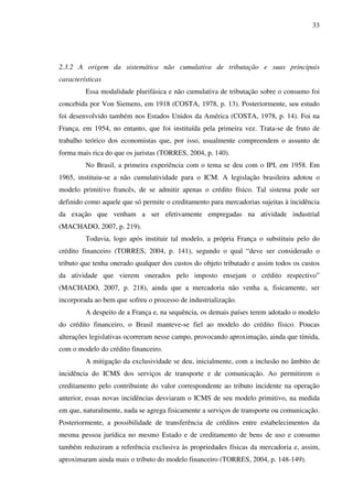 33
2.3.2 A origem da sistemática não cumulativa de tributação e suas principais
características
Essa modalidade plurifásica e não cumulativa de tributação sobre o consumo foi
concebida por Von Siemens, em 1918 (COSTA, 1978, p. 13). Posteriormente, seu estudo
foi desenvolvido também nos Estados Unidos da América (COSTA, 1978, p. 14). Foi na
França, em 1954, no entanto, que foi instituída pela primeira vez. Trata-se de fruto de
trabalho teórico dos economistas que, por isso, usualmente compreendem o assunto de
forma mais rica do que os juristas (TORRES, 2004, p. 140).
No Brasil, a primeira experiência com o tema se deu com o IPI, em 1958. Em
1965, instituiu-se a não cumulatividade para o ICM. A legislação brasileira adotou o
modelo primitivo francês, de se admitir apenas o crédito físico. Tal sistema pode ser
definido como aquele que só permite o creditamento para mercadorias sujeitas à incidência
da exação que venham a ser efetivamente empregadas na atividade industrial
(MACHADO, 2007, p. 219).
Todavia, logo após instituir tal modelo, a própria França o substituiu pelo do
crédito financeiro (TORRES, 2004, p. 141), segundo o qual “deve ser considerado o
tributo que tenha onerado qualquer dos custos do objeto tributado e assim todos os custos
da atividade que vierem onerados pelo imposto ensejam o crédito respectivo”
(MACHADO, 2007, p. 218), ainda que a mercadoria não venha a, fisicamente, ser
incorporada ao bem que sofreu o processo de industrialização.
A despeito de a França e, na sequência, os demais países terem adotado o modelo
do crédito financeiro, o Brasil manteve-se fiel ao modelo do crédito físico. Poucas
alterações legislativas ocorreram nesse campo, provocando aproximação, ainda que tímida,
com o modelo do crédito financeiro.
A mitigação da exclusividade se deu, inicialmente, com a inclusão no âmbito de
incidência do ICMS dos serviços de transporte e de comunicação. Ao permitirem o
creditamento pelo contribuinte do valor correspondente ao tributo incidente na operação
anterior, essas novas incidências desviaram o ICMS de seu modelo primitivo, na medida
em que, naturalmente, nada se agrega fisicamente a serviços de transporte ou comunicação.
Posteriormente, a possibilidade de transferência de créditos entre estabelecimentos da
mesma pessoa jurídica no mesmo Estado e de creditamento de bens de uso e consumo
também reduziram a referência exclusiva às propriedades físicas da mercadoria e, assim,
aproximaram ainda mais o tributo do modelo financeiro (TORRES, 2004, p. 148-149).
 