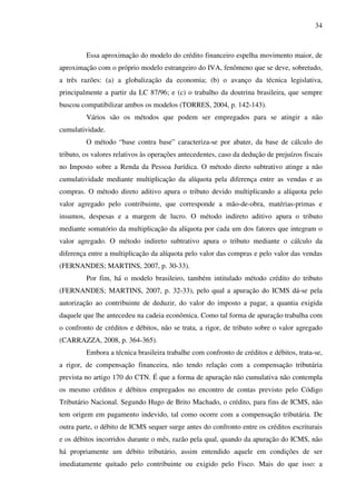 34
Essa aproximação do modelo do crédito financeiro espelha movimento maior, de
aproximação com o próprio modelo estrangeiro do IVA, fenômeno que se deve, sobretudo,
a três razões: (a) a globalização da economia; (b) o avanço da técnica legislativa,
principalmente a partir da LC 87/96; e (c) o trabalho da doutrina brasileira, que sempre
buscou compatibilizar ambos os modelos (TORRES, 2004, p. 142-143).
Vários são os métodos que podem ser empregados para se atingir a não
cumulatividade.
O método “base contra base” caracteriza-se por abater, da base de cálculo do
tributo, os valores relativos às operações antecedentes, caso da dedução de prejuízos fiscais
no Imposto sobre a Renda da Pessoa Jurídica. O método direto subtrativo atinge a não
cumulatividade mediante multiplicação da alíquota pela diferença entre as vendas e as
compras. O método direto aditivo apura o tributo devido multiplicando a alíquota pelo
valor agregado pelo contribuinte, que corresponde a mão-de-obra, matérias-primas e
insumos, despesas e a margem de lucro. O método indireto aditivo apura o tributo
mediante somatório da multiplicação da alíquota por cada um dos fatores que integram o
valor agregado. O método indireto subtrativo apura o tributo mediante o cálculo da
diferença entre a multiplicação da alíquota pelo valor das compras e pelo valor das vendas
(FERNANDES; MARTINS, 2007, p. 30-33).
Por fim, há o modelo brasileiro, também intitulado método crédito do tributo
(FERNANDES; MARTINS, 2007, p. 32-33), pelo qual a apuração do ICMS dá-se pela
autorização ao contribuinte de deduzir, do valor do imposto a pagar, a quantia exigida
daquele que lhe antecedeu na cadeia econômica. Como tal forma de apuração trabalha com
o confronto de créditos e débitos, não se trata, a rigor, de tributo sobre o valor agregado
(CARRAZZA, 2008, p. 364-365).
Embora a técnica brasileira trabalhe com confronto de créditos e débitos, trata-se,
a rigor, de compensação financeira, não tendo relação com a compensação tributária
prevista no artigo 170 do CTN. É que a forma de apuração não cumulativa não contempla
os mesmo créditos e débitos empregados no encontro de contas previsto pelo Código
Tributário Nacional. Segundo Hugo de Brito Machado, o crédito, para fins de ICMS, não
tem origem em pagamento indevido, tal como ocorre com a compensação tributária. De
outra parte, o débito de ICMS sequer surge antes do confronto entre os créditos escriturais
e os débitos incorridos durante o mês, razão pela qual, quando da apuração do ICMS, não
há propriamente um débito tributário, assim entendido aquele em condições de ser
imediatamente quitado pelo contribuinte ou exigido pelo Fisco. Mais do que isso: a
 