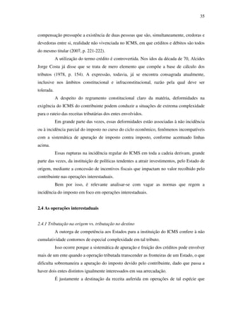 35
compensação pressupõe a existência de duas pessoas que são, simultaneamente, credoras e
devedoras entre si, realidade não vivenciada no ICMS, em que créditos e débitos são todos
do mesmo titular (2007, p. 221-222).
A utilização do termo crédito é controvertida. Nos idos da década de 70, Alcides
Jorge Costa já disse que se trata de mero elemento que compõe a base de cálculo dos
tributos (1978, p. 154). A expressão, todavia, já se encontra consagrada atualmente,
inclusive nos âmbitos constitucional e infraconstitucional, razão pela qual deve ser
tolerada.
A despeito do regramento constitucional claro da matéria, deformidades na
exigência do ICMS do contribuinte podem conduzir a situações de extrema complexidade
para o rateio das receitas tributárias dos entes envolvidos.
Em grande parte das vezes, essas deformidades estão associadas à não incidência
ou à incidência parcial do imposto no curso do ciclo econômico, fenômenos incompatíveis
com a sistemática de apuração de imposto contra imposto, conforme acentuado linhas
acima.
Essas rupturas na incidência regular do ICMS em toda a cadeia derivam, grande
parte das vezes, da instituição de políticas tendentes a atrair investimentos, pelo Estado de
origem, mediante a concessão de incentivos fiscais que impactam no valor recolhido pelo
contribuinte nas operações interestaduais.
Bem por isso, é relevante analisar-se com vagar as normas que regem a
incidência do imposto em foco em operações interestaduais.
2.4 As operações interestaduais
2.4.1 Tributação na origem vs. tributação no destino
A outorga de competência aos Estados para a instituição do ICMS confere à não
cumulatividade contornos de especial complexidade em tal tributo.
Isso ocorre porque a sistemática de apuração e fruição dos créditos pode envolver
mais de um ente quando a operação tributada transcender as fronteiras de um Estado, o que
dificulta sobremaneira a apuração do imposto devido pelo contribuinte, dado que passa a
haver dois entes distintos igualmente interessados em sua arrecadação.
É justamente a destinação da receita auferida em operações de tal espécie que
 