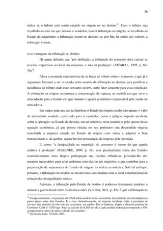 36
indica se o tributo está sendo exigido na origem ou no destino18
. Caso o tributo seja
recolhido ao ente em que situado o vendedor, haverá tributação na origem; se recolhido ao
Estado do adquirente, a tributação ocorre no destino; se, por fim, há rateio dos valores, a
tributação é mista.
a) as vantagens da tributação no destino
Há quem defenda que “por definição, a tributação do consumo deve carrear as
receitas respectivas ao local do consumo, e não da produção” (AMARAL, 1995, p. 69-
70)19
.
Afora a aventada característica de se tratar de tributo sobre o consumo, o que já é
argumento bastante a ser invocado pelos arautos da tributação no destino para justificar a
incidência do tributo onde esse consumo ocorre, outro fator concorre para essa conclusão.
A tributação na origem incrementa a concentração de riqueza, na medida em que verte a
arrecadação para o Estado em que situado o agente econômico responsável pela venda da
mercadoria.
Em outras palavras, em tal hipótese o Estado de origem recebe não apenas o valor
da mercadoria vendida, canalizado para o vendedor, como o próprio imposto incidente
sobre a operação; ao Estado de destino, em tal contexto, resta assumir o polo oposto dessa
equação econômica, já que pessoa situada em seu perímetro terá despendido riqueza
transferida a empresa situada no Estado de origem com vistas a adquirir o bem
transacionado e, de quebra, sequer haverá arrecadação de imposto pela operação.
E, como “a desigualdade na repartição do consumo é menor do que aquela
relativa à produção” (REZENDE, 2009, p. 34), essa peculiaridade retira dos Estados
economicamente mais frágeis participação nas receitas tributárias, privando-lhe dos
recursos necessários para criar ambiente convidativo aos negócios, o que contribui para a
perpetuação da supremacia do Estado de origem na ordem econômica. Sob tal enfoque,
portanto, a tributação no destino se mostra mais consentânea com o ideal constitucional de
redução das desigualdades sociais.
Ademais, a tributação pelo Estado de destino é poderosa ferramenta tendente a
atenuar a guerra fiscal entre os diversos entes (VIEIRA, 2011, p. 45). É que a tributação na
18
Excepcionalmente, a legislação do ICMS adota modelo misto, consistente na repartição da arrecadação em
partes iguais entre dois Estados. É o caso, ilustrativamente, do imposto incidente sobre a prestação de
serviços não medidos de televisão por assinatura, via satélite. Em tal hipótese, dispõe a cláusula primeira do
Convênio ICMS n° 52/05 que “base de cálculo do ICMS devido a cada unidade federada corresponde a 50%
(cinqüenta por cento) do preço cobrado do assinante”.
19
Na mesma linha, ÁGUIA, 2005.
 