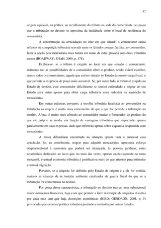 37
origem equivale, na prática, ao recolhimento do tributo na sede do comerciante, ao passo
que a tributação no destino se aproxima da incidência sobre o local de residência do
consumidor.
A concentração da arrecadação no ente em que situado o comerciante causa
reflexos na competição tributária travada entre os Estados porque facilita, ao consumidor,
fazer a opção pela mercadoria mais barata em razão de estar gravada com ônus tributário
menor (BOADWAY; SHAH, 2009, p. 178).
Explica-se: se o tributo é exigido no local em que situado o comerciante,
inúmeras são as possibilidades de o consumidor obter o produto, sendo viável escolher,
dentre todos os comerciantes, aquele que estiver situado no Estado de menor carga fiscal, o
que permite a exigência de preço mais acessível. Se, por outro lado, o tributo é exigido no
Estado de destino, esse consumidor dificilmente se sentirá estimulado a migrar de seu
Estado para outro apenas para obter carga tributária mais reduzida na aquisição de
mercadorias.
Em outras palavras, portanto, a escolha tributária facultada ao consumidor na
tributação na origem é muito mais conveniente do que a que lhe permite a tributação no
destino. Afinal, é muito mais cômodo ao consumidor mudar o fornecedor do produto do
que ele próprio se mudar em função de vantagens tributárias que impactarão apenas
parcialmente em suas expensas, dado que refletirão apenas sobre a quantia despendida com
mercadorias.
A maior dificuldade encontrada na situação oposta vem a endossar essa
conclusão. Se, ao contribuinte, migrar para adquirir mercadorias representa esforço
desproporcional à economia que poderá ser alcançada, às pessoas jurídicas, entes
econômicos dedicados ao lucro que, no mais das vezes, operam exclusivamente no ramo
mercantil, eventual economia tributária é justificativa mais do que atraente para estimular
eventual migração.
Portanto, se a alíquota for definida pelo Estado de origem e a ele for vertida,
maiores as chances de se instalar ambiente catalisador de guerra fiscal do que se a
tributação for concentrada no destino.
Por conta dessa característica, a tributação no destino traz ao ente subnacional
maior autonomia financeira, haja vista que permite a livre instituição de alíquotas distintas
por cada ente sem que haja distorções econômicas (BIRD; GENDRON, 2001, p. 5)
provocadas por eventual política tributária predatória instituída por outros Estados.
 