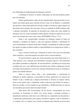 38
b) as dificuldades de implementação da tributação no destino
A tributação no destino, no entanto, ainda padece de relevante problema prático
para sua instituição.
Embora aparentemente a lógica da não cumulatividade esteja preservada no caso,
análise mais detida aponta para conclusão diversa. É que, em tal hipótese, o contribuinte
que promover venda interestadual não terá que recolher ao Estado de origem imposto em
decorrência dessa operação. Por outro lado, já havia se creditado do ICMS incidente sobre
a operação antecedente, de aquisição da mercadoria que vendeu para outra unidade da
federação. Com isso, acaba acumulando créditos perante o Estado de origem em sua escrita
fiscal sem conseguir dar vazão a ditos valores (PANZARINI, 2010, p. 12-13).
Sendo a não cumulatividade sistemática de tributação pautada na lógica de
neutralizar a incidência do imposto a cada nova operação, mediante o creditamento do
valor correspondente ao imposto devido pelo vendedor, a acumulação do crédito por algum
dos agentes da cadeia econômica implica a impossibilidade de uso integral desse crédito, o
que a desnatura.
Logo, é razoável concluir que a tributação no destino viria a provocar indesejado
efeito cumulativo, o que traria prejuízos nos planos micro e macroeconômico.
No microeconômico, aquele que vende mercadorias para outro Estado pode vir a
sofrer prejuízos com a operação, pois dificilmente conseguirá repassar o ônus decorrente
dos créditos acumulados ao adquirente. No macroeconômico, a incidência em cascata torna
o produto mais caro, o que significaria que mercadorias que venham a trafegar por mais de
um Estado seriam propensas a serem mais oneradas tributariamente do que as confinadas a
apenas uma unidade federativa.
Afora os nocivos efeitos sobre a não cumulatividade, a concentração da
tributação no destino implicaria a necessidade de reforço significativo nas aduanas dos
Estados. É que, à medida que a alíquota interestadual se distancia da alíquota interna,
torna-se mais atrativo para o contribuinte simular venda para outro Estado, de maneira a
deixar de recolher, ao ente estadual em que domiciliado, o ICMS decorrente da saída de
sua mercadoria para terceiro dentro do próprio Estado.
Além desses dois inconvenientes, há um terceiro, correspondente aos custos
envolvidos na fiscalização do tributo. Isso ocorre porque a atividade econômica é
naturalmente ramificada, tendo início com o fabricante ou o importador das mercadorias, e
é capilarizada, paulatinamente, pelos agentes econômicos seguintes, como os atacadistas e
os varejistas. Ora, se o imposto vem a incidir em alíquota muito reduzida ou mesmo deixa
 