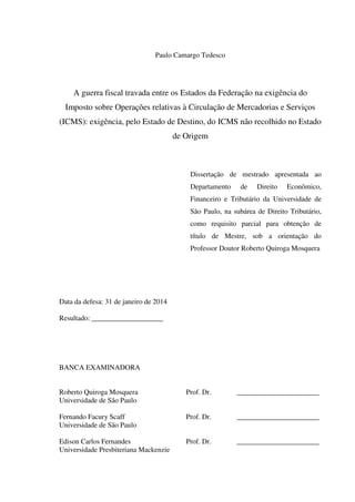 Paulo Camargo Tedesco
A guerra fiscal travada entre os Estados da Federação na exigência do
Imposto sobre Operações relativas à Circulação de Mercadorias e Serviços
(ICMS): exigência, pelo Estado de Destino, do ICMS não recolhido no Estado
de Origem
Dissertação de mestrado apresentada ao
Departamento de Direito Econômico,
Financeiro e Tributário da Universidade de
São Paulo, na subárea de Direito Tributário,
como requisito parcial para obtenção de
título de Mestre, sob a orientação do
Professor Doutor Roberto Quiroga Mosquera
Data da defesa: 31 de janeiro de 2014
Resultado: ____________________
BANCA EXAMINADORA
Roberto Quiroga Mosquera Prof. Dr. _______________________
Universidade de São Paulo
Fernando Facury Scaff Prof. Dr. _______________________
Universidade de São Paulo
Edison Carlos Fernandes Prof. Dr. _______________________
Universidade Presbiteriana Mackenzie
 