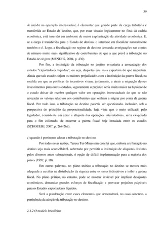 39
de incidir na operação interestadual, é elementar que grande parte da carga tributária é
transferida ao Estado de destino, que, por estar situado logicamente no final da cadeia
econômica, está inserido em ambiente de maior capilarização da atividade econômica. E,
se a carga é transferida para o Estado de destino, o interesse em fiscalizar naturalmente
também o é. Logo, a fiscalização no regime de destino demanda averiguações nas contas
de número muito mais significativo de contribuintes do que a que prevê a tributação no
Estado de origem (MENDES, 2004, p. 430).
Por fim, a instituição da tributação no destino esvaziaria a arrecadação dos
estados “exportadores líquidos”, ou seja, daqueles que mais exportam do que importam.
Ainda que tais estados sejam os maiores prejudicados com a instituição da guerra fiscal, na
medida em que as políticas de incentivos visam, justamente, a atrair a migração desses
investimentos para outros estados, seguramente o prejuízo seria muito maior na hipótese de
o estado deixar de receber qualquer valor em operações interestaduais do que se não
arrecadar os valores relativos aos contribuintes que venham a migrar por conta da guerra
fiscal. Por tudo isso, a tributação no destino poderia ser questionada, inclusive, sob a
perspectiva do princípio da proporcionalidade, haja vista que o meio utilizado pelo
legislador, consistente em zerar a alíquota das operações interestaduais, seria exagerado
para o fim colimado, de encerrar a guerra fiscal hoje instalada entre os estados
(SCHOUERI, 2007, p. 268-269).
c) quando é pertinente adotar a tributação no destino
Por todas essas razões, Teresa Ter-Minassian conclui que, embora a tributação no
destino seja mais aconselhável, sobretudo por permitir a instituição de alíquotas distintas
pelos diversos entes subnacionais, é opção de difícil implementação para a maioria dos
países (1997, p. 10).
Em outras palavras, no plano teórico a tributação no destino se mostra mais
adequada a auxiliar na distribuição da riqueza entre os entes federativos e inibir a guerra
fiscal. No plano prático, no entanto, pode se mostrar inviável por implicar desajustes
econômicos, demandar grandes esforços de fiscalização e provocar prejuízos palpáveis
para os Estados exportadores líquidos.
Será a ponderação entre esses elementos que demonstrará, no caso concreto, a
pertinência da adoção da tributação no destino.
2.4.2 O modelo brasileiro
 
