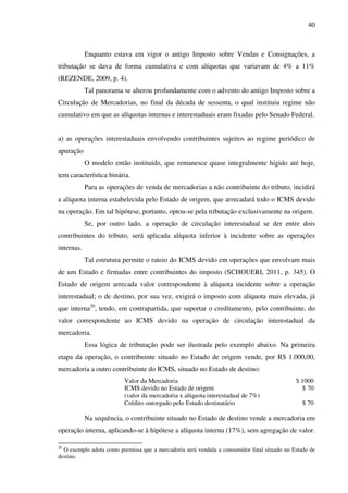 40
Enquanto estava em vigor o antigo Imposto sobre Vendas e Consignações, a
tributação se dava de forma cumulativa e com alíquotas que variavam de 4% a 11%
(REZENDE, 2009, p. 4).
Tal panorama se alterou profundamente com o advento do antigo Imposto sobre a
Circulação de Mercadorias, no final da década de sessenta, o qual instituiu regime não
cumulativo em que as alíquotas internas e interestaduais eram fixadas pelo Senado Federal.
a) as operações interestaduais envolvendo contribuintes sujeitos ao regime periódico de
apuração
O modelo então instituído, que remanesce quase integralmente hígido até hoje,
tem característica binária.
Para as operações de venda de mercadorias a não contribuinte do tributo, incidirá
a alíquota interna estabelecida pelo Estado de origem, que arrecadará todo o ICMS devido
na operação. Em tal hipótese, portanto, optou-se pela tributação exclusivamente na origem.
Se, por outro lado, a operação de circulação interestadual se der entre dois
contribuintes do tributo, será aplicada alíquota inferior à incidente sobre as operações
internas.
Tal estrutura permite o rateio do ICMS devido em operações que envolvam mais
de um Estado e firmadas entre contribuintes do imposto (SCHOUERI, 2011, p. 345). O
Estado de origem arrecada valor correspondente à alíquota incidente sobre a operação
interestadual; o de destino, por sua vez, exigirá o imposto com alíquota mais elevada, já
que interna20
, tendo, em contrapartida, que suportar o creditamento, pelo contribuinte, do
valor correspondente ao ICMS devido na operação de circulação interestadual da
mercadoria.
Essa lógica de tributação pode ser ilustrada pelo exemplo abaixo. Na primeira
etapa da operação, o contribuinte situado no Estado de origem vende, por R$ 1.000,00,
mercadoria a outro contribuinte do ICMS, situado no Estado de destino:
Valor da Mercadoria $ 1000
ICMS devido no Estado de origem $ 70
(valor da mercadoria x alíquota interestadual de 7%)
Crédito outorgado pelo Estado destinatário $ 70
Na sequência, o contribuinte situado no Estado de destino vende a mercadoria em
operação interna, aplicando-se à hipótese a alíquota interna (17%), sem agregação de valor.
20
O exemplo adota como premissa que a mercadoria será vendida a consumidor final situado no Estado de
destino.
 