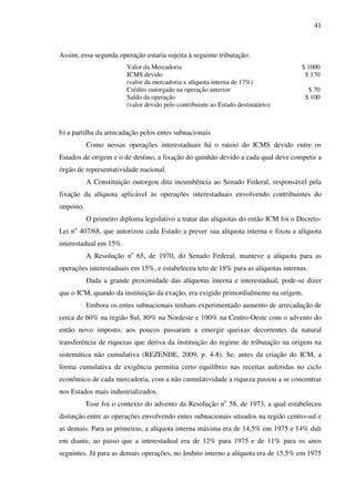 41
Assim, essa segunda operação estaria sujeita à seguinte tributação:
Valor da Mercadoria $ 1000
ICMS devido $ 170
(valor da mercadoria x alíquota interna de 17%)
Crédito outorgado na operação anterior $ 70
Saldo da operação $ 100
(valor devido pelo contribuinte ao Estado destinatário)
b) a partilha da arrecadação pelos entes subnacionais
Como nessas operações interestaduais há o rateio do ICMS devido entre os
Estados de origem e o de destino, a fixação do quinhão devido a cada qual deve competir a
órgão de representatividade nacional.
A Constituição outorgou dita incumbência ao Senado Federal, responsável pela
fixação da alíquota aplicável às operações interestaduais envolvendo contribuintes do
imposto.
O primeiro diploma legislativo a tratar das alíquotas do então ICM foi o Decreto-
Lei no
407/68, que autorizou cada Estado a prever sua alíquota interna e fixou a alíquota
interestadual em 15%.
A Resolução no
65, de 1970, do Senado Federal, manteve a alíquota para as
operações interestaduais em 15%, e estabeleceu teto de 18% para as alíquotas internas.
Dada a grande proximidade das alíquotas interna e interestadual, pode-se dizer
que o ICM, quando da instituição da exação, era exigido primordialmente na origem.
Embora os entes subnacionais tenham experimentado aumento de arrecadação de
cerca de 60% na região Sul, 80% na Nordeste e 100% na Centro-Oeste com o advento do
então novo imposto, aos poucos passaram a emergir queixas decorrentes da natural
transferência de riquezas que deriva da instituição do regime de tributação na origem na
sistemática não cumulativa (REZENDE, 2009, p. 4-8). Se, antes da criação do ICM, a
forma cumulativa de exigência permitia certo equilíbrio nas receitas auferidas no ciclo
econômico de cada mercadoria, com a não cumulatividade a riqueza passou a se concentrar
nos Estados mais industrializados.
Esse foi o contexto do advento da Resolução no
58, de 1973, a qual estabeleceu
distinção entre as operações envolvendo entes subnacionais situados na região centro-sul e
as demais. Para as primeiras, a alíquota interna máxima era de 14,5% em 1975 e 14% dali
em diante, ao passo que a interestadual era de 12% para 1975 e de 11% para os anos
seguintes. Já para as demais operações, no âmbito interno a alíquota era de 15,5% em 1975
 
