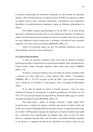 43
as operações interestaduais de mercadorias importadas ou com conteúdo de importação
superior a 40%. Considerando que as alíquotas internas de ICMS são superiores ao dobro
da alíquota prevista para a operação interestadual, contemplou-se, para mercadorias
importadas ou predominantemente importadas, regime de tributação preponderante no
destino.
Esse modelo, composto pelas Resoluções nos
22, de 1989, e 13, de 2012, deveria
equacionar a distribuição de receitas entre os entes subnacionais brasileiros. Na prática, no
entanto, tal modelo apresenta inconvenientes de enorme envergadura, haja vista que atribui
aos entes federativos enorme margem para a instituição de benefícios fiscais reputados
irregulares com vistas a atrair investimentos (REZENDE, 2009, p. 9).
Trata-se de expediente antigo, mas que vem ganhando significativa força nas
últimas décadas, consoante se passa a demonstrar.
2.5 A guerra fiscal no Brasil
A oferta de descontos tributários surgiu como fruto da doutrina econômica
keynesiana logo após o encerramento da segunda guerra mundial, tendo sido praticada por
Estados Unidos, França, Alemanha, Inglaterra, Itália, dentre outros países (TORRES,
2005, p. 134).
No Brasil, a outorga de benefícios fiscais no âmbito dos tributos incidentes sobre
o consumo teve início ainda com o antigo Imposto sobre Vendas e Consignações
(TORRES, 2007, p. 333-335), revogado no final de 1966 e sofreu razoável incremento
com o advento de seu sucedâneo, o então Imposto sobre a Circulação de Mercadorias
(ICM).
Já no início da década de setenta os Estados passaram a fazer uso dessa
ferramenta de atração de investimentos. A realidade pernambucana bem ilustra isso. Em
1972, 10% da receita proveniente do antigo ICM era oriunda de tributo pago no contexto
de fruição de benefícios fiscais (REZENDE, 2009, p. 8).
Data desta época a gênese do Fundap, conhecido e antigo regime fiscal
favorecido para a exigência do imposto, instituído pelo Estado do Espírito Santo. De
acordo com o manual do Fundap editado na década de setenta, o contribuinte poderia optar
por recolher o ICM quando de operação de importação ao Estado do Espírito Santo ainda
que a mercadoria fosse desembaraçada em qualquer outro local do país. Em outras
palavras, a legislação capixaba tinha como foco único a arrecadação tributária, dispondo-
se, até mesmo, a se apropriar de imposto que claramente seria devido a algum de seus
 