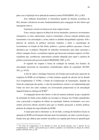 44
pares caso a legislação fosse aplicada de maneira correta (PANZARINI, 2011, p. B2).
Esse ambiente desarmônico se intensificou quando da abertura econômica do
País, durante a década de noventa, fundamentalmente pela conjugação de dois fatores que
interagiram entre si.
O primeiro consiste no interesse de atrair capital externo.
Com o maciço ingresso no Brasil de divisas destinadas a promover investimentos
estrangeiros, os entes subnacionais viram-se estimulados a buscar soluções próprias para
incrementar a sua arrecadação e, assim, reduzir as aludidas desigualdades regionais. Sob o
pretexto de ausência de políticas nacionais tendentes a diluir a concentração de
investimentos no Estado de São Paulo, políticos e gestores públicos passaram a buscar
alternativa por si próprios. Dispondo de reduzidos instrumentos para tanto, passaram a
ofertar vantagens fiscais e econômicas àqueles que buscavam estruturar negócios no País,
expediente que, acreditavam, representaria caminho adequado para suprir a ausência de
política consistente pelo governo federal (REZENDE, 2007, p. 87).
O segundo diz respeito à forma de condução da retirada, dos Estados, da
arrecadação decorrente de mercadorias semielaboradas objeto de exportação (SCAFF,
2011, p. 44-45).
A fim de suprir o desfalque financeiro dos Estados provocado pela supressão da
exigência do ICMS em tal hipótese, a União instituiu, quando do advento da Lei Kandir
(Lei Complementar no
87/96), o Fundo de Compensação de Exportações. Segundo tal
forma de composição das perdas, o valor da transferência vertical a ser implementada pela
União em favor dos entes estaduais era inversamente proporcional ao da arrecadação
daquele Estado na cobrança do ICMS21
.
A conjugação desses dois fatores se deu de maneira acidental, já que o propósito
da instituição do fundo acima aludido era recompor as finanças dos Estados prejudicados
com a proscrição à exigência do tributo na exportação. Embora involuntário, esse novo
cenário provocou robusto incentivo para que os Estados passassem a instituir políticas
pontuais de redução da carga tributária do ICMS.
A razão para tanto é elementar: se, de um lado, a outorga de benefícios fiscais na
apuração do ICMS era ferramenta útil para atrair investimentos, de outro a receita de que o
Estado teria que abdicar para instituir tal política era suprida pela forma de quantificação
21
Tal forma de compensação só foi alterada no início da década passada, com o advento da Lei
Complementar no
115/02, a qual permite que se defina o quinhão a ser transferido em função de critérios
políticos (SCAFF, 2011, p. 46).
 