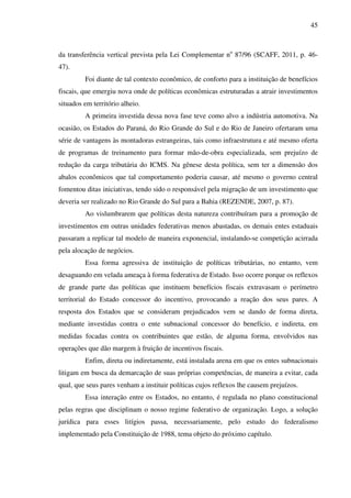 45
da transferência vertical prevista pela Lei Complementar no
87/96 (SCAFF, 2011, p. 46-
47).
Foi diante de tal contexto econômico, de conforto para a instituição de benefícios
fiscais, que emergiu nova onde de políticas econômicas estruturadas a atrair investimentos
situados em território alheio.
A primeira investida dessa nova fase teve como alvo a indústria automotiva. Na
ocasião, os Estados do Paraná, do Rio Grande do Sul e do Rio de Janeiro ofertaram uma
série de vantagens às montadoras estrangeiras, tais como infraestrutura e até mesmo oferta
de programas de treinamento para formar mão-de-obra especializada, sem prejuízo de
redução da carga tributária do ICMS. Na gênese desta política, sem ter a dimensão dos
abalos econômicos que tal comportamento poderia causar, até mesmo o governo central
fomentou ditas iniciativas, tendo sido o responsável pela migração de um investimento que
deveria ser realizado no Rio Grande do Sul para a Bahia (REZENDE, 2007, p. 87).
Ao vislumbrarem que políticas desta natureza contribuíram para a promoção de
investimentos em outras unidades federativas menos abastadas, os demais entes estaduais
passaram a replicar tal modelo de maneira exponencial, instalando-se competição acirrada
pela alocação de negócios.
Essa forma agressiva de instituição de políticas tributárias, no entanto, vem
desaguando em velada ameaça à forma federativa de Estado. Isso ocorre porque os reflexos
de grande parte das políticas que instituem benefícios fiscais extravasam o perímetro
territorial do Estado concessor do incentivo, provocando a reação dos seus pares. A
resposta dos Estados que se consideram prejudicados vem se dando de forma direta,
mediante investidas contra o ente subnacional concessor do benefício, e indireta, em
medidas focadas contra os contribuintes que estão, de alguma forma, envolvidos nas
operações que dão margem à fruição de incentivos fiscais.
Enfim, direta ou indiretamente, está instalada arena em que os entes subnacionais
litigam em busca da demarcação de suas próprias competências, de maneira a evitar, cada
qual, que seus pares venham a instituir políticas cujos reflexos lhe causem prejuízos.
Essa interação entre os Estados, no entanto, é regulada no plano constitucional
pelas regras que disciplinam o nosso regime federativo de organização. Logo, a solução
jurídica para esses litígios passa, necessariamente, pelo estudo do federalismo
implementado pela Constituição de 1988, tema objeto do próximo capítulo.
 