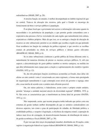 48
redistributivas (SHAH, 2007, p. 20).
A terceira função, no entanto, é melhor desempenhada no âmbito regional do que
no central. Trata-se da alocação dos recursos, pela qual o Estado se encarrega do
fornecimento de bens e serviços públicos à população.
É no plano local que o governante terá acesso a informações relevantes quanto às
necessidades e às preferências da população, o que permite gestão consentânea com a
expectativa das pessoas e fiel às vicissitudes de cada região, que naturalmente tem cultura,
expectativas e hábitos próprios. Mais do que isso, ao se outorgar a função de alocação de
recursos ao ente subnacional, permite-se ao cidadão que escolha a região em que pretende
fixar residência em função da condução da política regional, o que envolve as escolhas
estatais de prioridades na oferta de serviços públicos e demais gastos relevantes
(BOADWAY; SHAH, 2009, p. 6).
Se os entes subnacionais conduzem a gestão pública de forma diferente entre si,
naturalmente há maneiras distintas de prestar os mesmos serviços públicos. E, sob este
aspecto, a descentralização do gasto público também se mostra vantajosa, na medida em
que abre infinitamente mais espaço para a criação e o aprimoramento dos modelos vigentes
(OATES, 1972, p. 12).
Se, das três principais funções econômicas acometidas ao Estado, duas delas são
afeitas ao ente central e uma é vocacionada aos entes regionais, a forma mais prestigiada
de organização naturalmente é a que contempla esses níveis de governo e segrega, entre
eles, essas tarefas de acordo com o cenário mais eficiente possível.
Ou, em outras palavras, o federalismo, assim como o próprio estado unitário,
permite “alcançar a unidade nacional através da diversidade regional” (DORIA, 1972, p.
9). São essas as características que o transformam na forma ideal de governo (OATES,
1972, p. vi).
Não surpreende, assim, que recente pesquisa tenha indicado que países com esta
estrutura de gestão tenham melhor desempenho do que os unitários centralizadores em
diversos aspectos, tais como o grau de participação do cidadão, de liberdade política, a
estabilidade política, o respeito à legislação, a eficiência da máquina estatal, a apuração de
índices mais leves de corrupção, de desenvolvimento humano, de distribuição de renda e
de gestão econômica e fiscal (SHAH, 2007, p. 39).
É por isso que dois terços da população mundial, distribuída em 28 nações, estão
sujeitos à organização federal ou à quase-federal (BOADWAY; SHAH, 2009, p. vii).
 