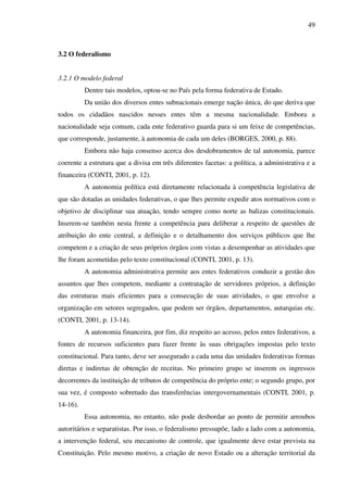 49
3.2 O federalismo
3.2.1 O modelo federal
Dentre tais modelos, optou-se no País pela forma federativa de Estado.
Da união dos diversos entes subnacionais emerge nação única, do que deriva que
todos os cidadãos nascidos nesses entes têm a mesma nacionalidade. Embora a
nacionalidade seja comum, cada ente federativo guarda para si um feixe de competências,
que corresponde, justamente, à autonomia de cada um deles (BORGES, 2000, p. 88).
Embora não haja consenso acerca dos desdobramentos de tal autonomia, parece
coerente a estrutura que a divisa em três diferentes facetas: a política, a administrativa e a
financeira (CONTI, 2001, p. 12).
A autonomia política está diretamente relacionada à competência legislativa de
que são dotadas as unidades federativas, o que lhes permite expedir atos normativos com o
objetivo de disciplinar sua atuação, tendo sempre como norte as balizas constitucionais.
Inserem-se também nesta frente a competência para deliberar a respeito de questões de
atribuição do ente central, a definição e o detalhamento dos serviços públicos que lhe
competem e a criação de seus próprios órgãos com vistas a desempenhar as atividades que
lhe foram acometidas pelo texto constitucional (CONTI, 2001, p. 13).
A autonomia administrativa permite aos entes federativos conduzir a gestão dos
assuntos que lhes competem, mediante a contratação de servidores próprios, a definição
das estruturas mais eficientes para a consecução de suas atividades, o que envolve a
organização em setores segregados, que podem ser órgãos, departamentos, autarquias etc.
(CONTI, 2001, p. 13-14).
A autonomia financeira, por fim, diz respeito ao acesso, pelos entes federativos, a
fontes de recursos suficientes para fazer frente às suas obrigações impostas pelo texto
constitucional. Para tanto, deve ser assegurado a cada uma das unidades federativas formas
diretas e indiretas de obtenção de receitas. No primeiro grupo se inserem os ingressos
decorrentes da instituição de tributos de competência do próprio ente; o segundo grupo, por
sua vez, é composto sobretudo das transferências intergovernamentais (CONTI, 2001, p.
14-16).
Essa autonomia, no entanto, não pode desbordar ao ponto de permitir arroubos
autoritários e separatistas. Por isso, o federalismo pressupõe, lado a lado com a autonomia,
a intervenção federal, seu mecanismo de controle, que igualmente deve estar prevista na
Constituição. Pelo mesmo motivo, a criação de novo Estado ou a alteração territorial da
 