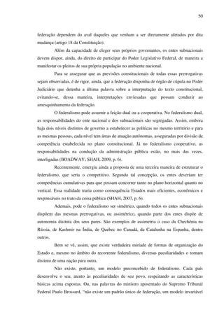50
federação dependem do aval daqueles que venham a ser diretamente afetados por dita
mudança (artigo 18 da Constituição).
Além da capacidade de eleger seus próprios governantes, os entes subnacionais
devem dispor, ainda, do direito de participar do Poder Legislativo Federal, de maneira a
manifestar os pleitos de sua própria população no ambiente nacional.
Para se assegurar que as previsões constitucionais de todas essas prerrogativas
sejam observadas, é de rigor, ainda, que a federação disponha de órgão de cúpula no Poder
Judiciário que detenha a última palavra sobre a interpretação do texto constitucional,
evitando-se, dessa maneira, interpretações enviesadas que possam conduzir ao
amesquinhamento da federação.
O federalismo pode assumir a feição dual ou a cooperativa. No federalismo dual,
as responsabilidades do ente nacional e dos subnacionais são segregadas. Assim, embora
haja dois níveis distintos de governo a estabelecer as políticas no mesmo território e para
as mesmas pessoas, cada nível tem áreas de atuação autônomas, asseguradas por divisão de
competência estabelecida no plano constitucional. Já no federalismo cooperativo, as
responsabilidades na condução da administração pública estão, no mais das vezes,
interligadas (BOADWAY; SHAH, 2009, p. 6).
Recentemente, emergiu ainda a proposta de uma terceira maneira de estruturar o
federalismo, que seria o competitivo. Segundo tal concepção, os entes deveriam ter
competências cumulativas para que possam concorrer tanto no plano horizontal quanto no
vertical. Essa realidade traria como consequência Estados mais eficientes, econômicos e
responsáveis no trato da coisa pública (SHAH, 2007, p. 6).
Ademais, pode o federalismo ser simétrico, quando todos os entes subnacionais
dispõem das mesmas prerrogativas, ou assimétrico, quando parte dos entes dispõe de
autonomia distinta dos seus pares. São exemplos de assimetria o caso da Chechênia na
Rússia, de Kashmir na Índia, de Quebec no Canadá, da Catalunha na Espanha, dentre
outros.
Bem se vê, assim, que existe verdadeira miríade de formas de organização do
Estado e, mesmo no âmbito do recorrente federalismo, diversas peculiaridades o tornam
distinto de uma nação para outra.
Não existe, portanto, um modelo preconcebido de federalismo. Cada país
desenvolve o seu, atento às peculiaridades de seu povo, respeitando as características
básicas acima expostas. Ou, nas palavras do ministro aposentado do Supremo Tribunal
Federal Paulo Brossard, “não existe um padrão único de federação, um modelo invariável
 