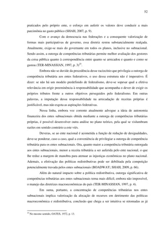 52
praticados pelo próprio ente, o esforço em auferir os valores deve conduzir a mais
parcimônia no gasto público (SHAH, 2007, p. 9).
Com o avanço da democracia nas federações e a consequente valorização de
formas mais participativas de governo, essa diretriz restou substancialmente realçada.
Atualmente, exige-se mais do governante em todos os planos, inclusive no subnacional.
Sendo assim, a outorga de competências tributárias permite melhor avaliação dos gestores
da coisa pública quanto à correspondência entre quanto se arrecadou e quanto e como se
gastou (TER-MINASSIAN, 1997, p. 3)25
.
Embora não se duvide da procedência desse raciocínio que privilegia a outorga de
competência tributária aos entes federativos, o uso dessa estrutura não é imperativo. É
dizer: se não há um modelo predefinido de federalismo, deve-se sopesar qual a efetiva
relevância em erigir preeminência à responsabilidade que acompanha o dever de exigir os
próprios tributos frente a outros objetivos perseguidos pelo federalismo. Em outras
palavras, a imputação dessa responsabilidade na arrecadação de receitas próprias é
justificável, mas não esgota as aspirações federativas.
Nessa linha, embora voz corrente atualmente advogue a ideia de autonomia
financeira dos entes subnacionais obtida mediante a outorga de competências tributárias
próprias, é possível desenvolver outra análise no plano teórico, pela qual se vislumbram
razões em sentido contrário a este viés.
Deveras, se ao ente nacional é acometida a função de redução de desigualdades,
deve-se ponderar, caso a caso, qual a conveniência de privilegiar a outorga de competência
tributária para os entes subnacionais. Ora, quanto maior a competência tributária outorgada
aos entes subnacionais, menor a receita tributária a ser auferida pelo ente nacional, o que
lhe reduz a margem de manobra para atenuar as injustiças econômicas no plano nacional.
Ademais, a efetivação das políticas redistributivas pode ser debilitada pela competição
potencialmente travada pelos entes subnacionais (BOADWAY; SHAH, 2009, p. 66).
Além do natural impacto sobre a política redistributiva, outorga significativa de
competências tributárias aos entes subnacionais torna mais difícil, embora não impossível,
o manejo das diretrizes macroeconômicas do país (TER-MINASSIAN, 1997, p. 4).
Em suma, portanto, a concentração de competências tributárias nos entes
subnacionais implica valorização da alocação de recursos em detrimento das políticas
macroeconômica e redistributiva, conclusão que chega a ser intuitiva se retomadas as já
25
No mesmo sentido, OATES, 1972, p. 13.
 