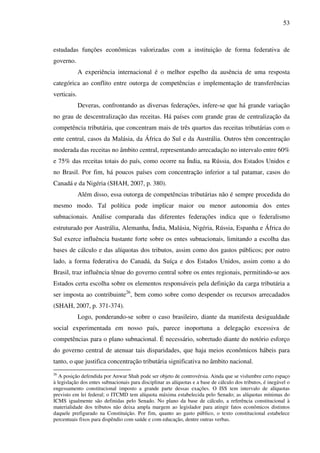 53
estudadas funções econômicas valorizadas com a instituição de forma federativa de
governo.
A experiência internacional é o melhor espelho da ausência de uma resposta
categórica ao conflito entre outorga de competências e implementação de transferências
verticais.
Deveras, confrontando as diversas federações, infere-se que há grande variação
no grau de descentralização das receitas. Há países com grande grau de centralização da
competência tributária, que concentram mais de três quartos das receitas tributárias com o
ente central, casos da Malásia, da África do Sul e da Austrália. Outros têm concentração
moderada das receitas no âmbito central, representando arrecadação no intervalo entre 60%
e 75% das receitas totais do país, como ocorre na Índia, na Rússia, dos Estados Unidos e
no Brasil. Por fim, há poucos países com concentração inferior a tal patamar, casos do
Canadá e da Nigéria (SHAH, 2007, p. 380).
Além disso, essa outorga de competências tributárias não é sempre procedida do
mesmo modo. Tal política pode implicar maior ou menor autonomia dos entes
subnacionais. Análise comparada das diferentes federações indica que o federalismo
estruturado por Austrália, Alemanha, Índia, Malásia, Nigéria, Rússia, Espanha e África do
Sul exerce influência bastante forte sobre os entes subnacionais, limitando a escolha das
bases de cálculo e das alíquotas dos tributos, assim como dos gastos públicos; por outro
lado, a forma federativa do Canadá, da Suíça e dos Estados Unidos, assim como a do
Brasil, traz influência tênue do governo central sobre os entes regionais, permitindo-se aos
Estados certa escolha sobre os elementos responsáveis pela definição da carga tributária a
ser imposta ao contribuinte26
, bem como sobre como despender os recursos arrecadados
(SHAH, 2007, p. 371-374).
Logo, ponderando-se sobre o caso brasileiro, diante da manifesta desigualdade
social experimentada em nosso país, parece inoportuna a delegação excessiva de
competências para o plano subnacional. É necessário, sobretudo diante do notório esforço
do governo central de atenuar tais disparidades, que haja meios econômicos hábeis para
tanto, o que justifica concentração tributária significativa no âmbito nacional.
26
A posição defendida por Anwar Shah pode ser objeto de controvérsia. Ainda que se vislumbre certo espaço
à legislação dos entes subnacionais para disciplinar as alíquotas e a base de cálculo dos tributos, é inegável o
engessamento constitucional imposto a grande parte dessas exações. O ISS tem intervalo de alíquotas
previsto em lei federal; o ITCMD tem alíquota máxima estabelecida pelo Senado; as alíquotas mínimas do
ICMS igualmente são definidas pelo Senado. No plano da base de cálculo, a referência constitucional à
materialidade dos tributos não deixa ampla margem ao legislador para atingir fatos econômicos distintos
daquele prefigurado na Constituição. Por fim, quanto ao gasto público, o texto constitucional estabelece
percentuais fixos para dispêndio com saúde e com educação, dentre outras verbas.
 
