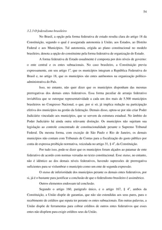 54
3.2.3 O federalismo brasileiro
No Brasil, a opção pela forma federativa de estado resulta clara do artigo 18 da
Constituição, segundo o qual é assegurada autonomia à União, aos Estados, ao Distrito
Federal e aos Municípios. Tal autonomia, erigida ao plano constitucional no modelo
brasileiro, denota a opção do constituinte pela forma federativa de organização do Estado.
A forma federativa de Estado usualmente é composta por dois níveis de governo:
o ente central e os entes subnacionais. No caso brasileiro, a Constituição previu
expressamente, em seu artigo 1o
, que os municípios integram a República Federativa do
Brasil e, no artigo 18, que os municípios são entes autônomos na organização político-
administrativa do País.
Isso, no entanto, não quer dizer que os municípios disponham das mesmas
prerrogativas dos demais entes federativos. Essa forma peculiar de arranjo federativo
inviabiliza que se outorgue representatividade a cada um dos mais de 5.500 municípios
brasileiros no Congresso Nacional, o que, por si só, já implica redução na participação
efetiva dos municípios na gestão da federação. Demais disso, optou-se por não criar Poder
Judiciário vinculado aos municípios, que se servem da estrutura estadual. No âmbito do
Poder Judiciário há ainda outra relevante distinção. Os municípios não sujeitam sua
legislação ao controle concentrado de constitucionalidade perante o Supremo Tribunal
Federal. Da mesma forma, com exceção de São Paulo e Rio de Janeiro, os demais
municípios não contam com Tribunais de Contas para a fiscalização do gasto público por
conta de expressa proibição normativa, veiculada no artigo 31, § 4o
, da Constituição.
Por tudo isso, pode-se dizer que os municípios foram alçados ao patamar de ente
federativo de acordo com normas versadas no texto constitucional. Esse status, no entanto,
não é idêntico ao dos demais níveis federativos, havendo supressões de prerrogativa
suficientes para se vislumbrar o município como um ente de segunda expressão.
O status de inferioridade dos municípios perante os demais entes federativos, por
si, já é o bastante para justificar a conclusão de que o federalismo brasileiro é assimétrico.
Outros elementos endossam tal conclusão.
Segundo o artigo 160, parágrafo único, e o artigo 167, § 4o
, ambos da
Constituição, a União dispõe de garantias, que não são estendidas aos seus pares, para o
recebimento de créditos que reputa ter perante os entes subnacionais. Em outras palavras, a
União dispõe de ferramentas para cobrar créditos de outros entes federativos que esses
entes não dispõem para exigir créditos seus da União.
 