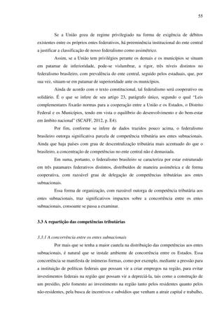 55
Se a União goza de regime privilegiado na forma de exigência de débitos
existentes entre os próprios entes federativos, há preeminência institucional do ente central
a justificar a classificação de nosso federalismo como assimétrico.
Assim, se a União tem privilégios perante os demais e os municípios se situam
em patamar de inferioridade, pode-se vislumbrar, a rigor, três níveis distintos no
federalismo brasileiro, com prevalência do ente central, seguido pelos estaduais, que, por
sua vez, situam-se em patamar de superioridade ante os municípios.
Ainda de acordo com o texto constitucional, tal federalismo será cooperativo ou
solidário. É o que se infere de seu artigo 23, parágrafo único, segundo o qual “Leis
complementares fixarão normas para a cooperação entre a União e os Estados, o Distrito
Federal e os Municípios, tendo em vista o equilíbrio do desenvolvimento e do bem-estar
em âmbito nacional” (SCAFF, 2012, p. E4).
Por fim, conforme se infere de dados trazidos pouco acima, o federalismo
brasileiro outorga significativa parcela de competência tributária aos entes subnacionais.
Ainda que haja países com grau de descentralização tributária mais acentuado do que o
brasileiro, a concentração de competências no ente central não é demasiada.
Em suma, portanto, o federalismo brasileiro se caracteriza por estar estruturado
em três patamares federativos distintos, distribuídos de maneira assimétrica e de forma
cooperativa, com razoável grau de delegação de competências tributárias aos entes
subnacionais.
Essa forma de organização, com razoável outorga de competência tributária aos
entes subnacionais, traz significativos impactos sobre a concorrência entre os entes
subnacionais, consoante se passa a examinar.
3.3 A repartição das competências tributárias
3.3.1 A concorrência entre os entes subnacionais
Por mais que se tenha a maior cautela na distribuição das competências aos entes
subnacionais, é natural que se instale ambiente de concorrência entre os Estados. Essa
concorrência se manifesta de inúmeras formas, como por exemplo, mediante a pressão para
a instituição de políticas federais que possam vir a criar empregos na região, para evitar
investimentos federais na região que possam vir a depreciá-la, tais como a construção de
um presídio, pelo fomento ao investimento na região tanto pelos residentes quanto pelos
não-residentes, pela busca de incentivos e subsídios que venham a atrair capital e trabalho,
 