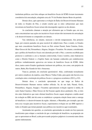 57
instituíram políticas com forte enfoque em benefícios fiscais de ICMS tiveram incremento
considerável de arrecadação, atingindo cerca de 7% do Produto Interno Bruto do período.
Demais disso, após apresentar a evolução do Índice de Desenvolvimento Humano
de todos os Estados do País, o estudo conclui que os entes subnacionais que mais
investiram em benefícios fiscais teriam tido desempenho superior ao dos demais.
As conclusões chamam a atenção por afirmarem que os Estados que, em tese,
mais concentrariam suas ações em incentivos fiscais teriam tido incremento de arrecadação
e de desenvolvimento se comparados aos demais.
Tais inferências, no entanto, merecem o devido temperamento. Em primeiro
lugar, por estarem pautadas em grau razoável de subjetivismo. Para o estudo, os Estados
que mais concederiam benefícios fiscais no País seriam Paraná, Santa Catarina, Goiás,
Mato Grosso do Sul, Pernambuco, Alagoas, Sergipe e Tocantins. No entanto, considerando
que a política de benefícios fiscais está alastrada por todo o País, a amostra escolhida para
promover o confronto é, em si, bastante controvertida. Como é notório, entes federativos
como o Distrito Federal e o Espírito Santo são bastante conhecidos por estabelecerem
políticas verdadeiramente agressivas em termos de benefícios fiscais de ICMS. Além
disso, tantos outros Estados igualmente instituem tais políticas, tais como, sem prejuízo de
outros, Bahia, Rio Grande do Sul e Amazonas.
Trata-se, portanto, de conclusão questionável. Aliás, confrontada textualmente
por outros estudiosos da matéria, como Marcos Vinhas Catão, para quem não haveria essa
correlação entre a instituição de políticas fiscais e o progresso econômico (2012, p. E2).
Demais disso, a conclusão apresentada no que tange ao Índice de
Desenvolvimento Humano merece melhor reflexão. Se, de um lado, Paraná, Goiás,
Pernambuco, Alagoas, Sergipe e Tocantins apresentaram evolução superior à média, de
outro Santa Catarina e Mato Grosso do Sul ficaram aquém desse parâmetro. Ora, se dois
dos entes federativos que mais ofertam benefícios fiscais sequer atingiram a média anual
de evolução no IDH, não há como se estabelecer a proposta relação linear entre a outorga
de benefícios e o desenvolvimento da região. Ademais, o Maranhão, por exemplo, que não
teria essa vocação para incentivos fiscais, experimentou evolução em seu IDH superior a
todos os Estados que teriam pautado suas políticas nos incentivos aqui examinados.
Acentuadas tais questões, as conclusões apresentadas no estudo em foco parecem
insuficientes para solapar a conclusão de que a instituição de benefícios, na proporção em
que se apresentam no Brasil, acaba provocando prejuízos palpáveis à economia tanto direta
quanto indiretamente.
 