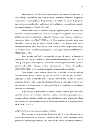 58
Diretamente, há visíveis reflexos negativos sobre a economia brasileira, uma vez
que a outorga de incentivos sem lastro em política econômica estruturada não provoca
incremento de receitas públicas, de oportunidades de trabalho ou mesmo de pesquisa e
desenvolvimento, conduzindo a ambiente de informalidade, na contramão das aspirações
de uma política austera (CATÃO, 2012, p. E2).
Indiretamente, o Estado fomenta a migração de pessoas para o seu território, mas
não recebe a contrapartida tributária necessária para suportar os dispêndios derivados dessa
política, tais como os relacionados à educação pública, à saúde pública, à segurança, ao
saneamento básico etc. (SCAFF, 2005, p. 28). Esse incentivo, ademais, acaba sendo
estendido a todos os que já residem naquele Estado, o que acentua ainda mais o
empobrecimento que deriva de tal prática. Enfim, com a instituição de política de outorga
de benefícios fiscais, o Estado arrecada pouco e assume gastos relevantes (BOADWAY;
SHAH, 2009, p. 503).
Esse ambiente artificial e empobrecedor provoca, de quebra, a distorção na
alocação de bens, serviços, trabalho e capital no mercado interno (BOADWAY; SHAH,
2009, p. 87), gerada pela atração de investimentos sustentada por ferramentas nocivas à
própria coletividade. Ademais, desloca artificialmente os fatores de produção
(ROSTAGNO, 2011, p. 36), causando verdadeira entropia na ordem econômica.
Sem prejuízo, sequer pode-se afirmar que a atividade incentivada deixará,
inexoravelmente, legado à região em que se instalou. É possível que, encerrada a
exploração do ramo incentivado, todo o impacto anteriormente causado na dinâmica
econômica do local venha a se perder pela impossibilidade de realocação da mão-de-obra
especializada e da infraestrutura em projetos econômicos de semelhante envergadura ao
que havia sido fomentado.
É por isso que se pode afirmar, na linha de Harold Alderman, que a ineficiência
econômica passa a ser o panorama exatamente a partir do momento em que as pessoas e as
empresas adotam decisões pautadas na carga tributária dos entes subnacionais, dando
prevalência a tais aspectos em detrimento de fatores mais genuínos de avaliação econômica
(WIESNER, 2003, p. 32).
3.3.2 Os instrumentos para a harmonização tributária
Esse ambiente de concorrência degenerativa não é o mais adequado para o
regular desenvolvimento da federação. Justamente por isso, faz-se necessário instituir
políticas de harmonização tributária, que consistem na adoção de medidas tendentes a
 