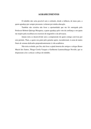 AGRADECIMENTOS
O trabalho não seria possível sem o estímulo, desde a infância, de meus pais, a
quem agradeço por sempre prezaram e zelaram por minha educação.
Também não existiria não fosse a oportunidade que me foi outorgada pelo
Professor Roberto Quiroga Mosquera, a quem agradeço pelo voto de confiança e em quem
me inspiro pela excelência no exercício do magistério e da advocacia.
Jamais teria se desenvolvido sem a compreensão de quem comigo conviveu por
este período, Thais, a quem sou grato pelo genuíno apoio, incondicional, à custa de tantos
finais de semana dedicados preponderantemente à vida acadêmica.
Não teria evoluído, por fim, não fosse a ajuda honesta dos amigos e colegas Bruno
Maciel dos Santos, Thiago Corrêa Vasques e Guilherme Lautenschlaeger Novello, que se
dispuseram a ler e criticar o esboço do trabalho.
 
