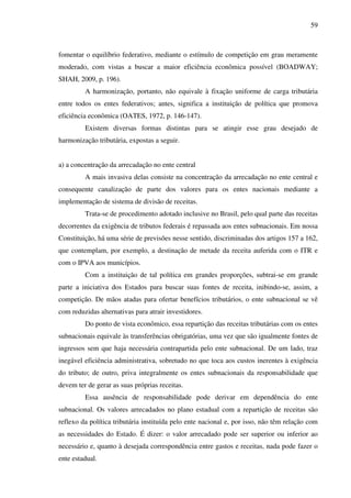 59
fomentar o equilíbrio federativo, mediante o estímulo de competição em grau meramente
moderado, com vistas a buscar a maior eficiência econômica possível (BOADWAY;
SHAH, 2009, p. 196).
A harmonização, portanto, não equivale à fixação uniforme de carga tributária
entre todos os entes federativos; antes, significa a instituição de política que promova
eficiência econômica (OATES, 1972, p. 146-147).
Existem diversas formas distintas para se atingir esse grau desejado de
harmonização tributária, expostas a seguir.
a) a concentração da arrecadação no ente central
A mais invasiva delas consiste na concentração da arrecadação no ente central e
consequente canalização de parte dos valores para os entes nacionais mediante a
implementação de sistema de divisão de receitas.
Trata-se de procedimento adotado inclusive no Brasil, pelo qual parte das receitas
decorrentes da exigência de tributos federais é repassada aos entes subnacionais. Em nossa
Constituição, há uma série de previsões nesse sentido, discriminadas dos artigos 157 a 162,
que contemplam, por exemplo, a destinação de metade da receita auferida com o ITR e
com o IPVA aos municípios.
Com a instituição de tal política em grandes proporções, subtrai-se em grande
parte a iniciativa dos Estados para buscar suas fontes de receita, inibindo-se, assim, a
competição. De mãos atadas para ofertar benefícios tributários, o ente subnacional se vê
com reduzidas alternativas para atrair investidores.
Do ponto de vista econômico, essa repartição das receitas tributárias com os entes
subnacionais equivale às transferências obrigatórias, uma vez que são igualmente fontes de
ingressos sem que haja necessária contrapartida pelo ente subnacional. De um lado, traz
inegável eficiência administrativa, sobretudo no que toca aos custos inerentes à exigência
do tributo; de outro, priva integralmente os entes subnacionais da responsabilidade que
devem ter de gerar as suas próprias receitas.
Essa ausência de responsabilidade pode derivar em dependência do ente
subnacional. Os valores arrecadados no plano estadual com a repartição de receitas são
reflexo da política tributária instituída pelo ente nacional e, por isso, não têm relação com
as necessidades do Estado. É dizer: o valor arrecadado pode ser superior ou inferior ao
necessário e, quanto à desejada correspondência entre gastos e receitas, nada pode fazer o
ente estadual.
 