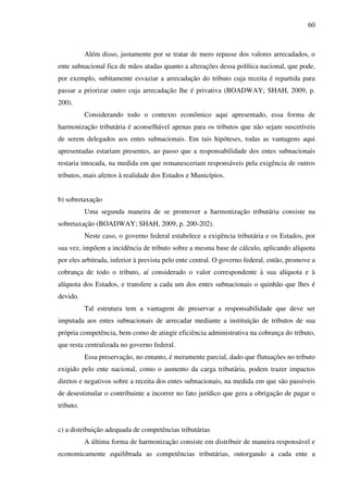 60
Além disso, justamente por se tratar de mero repasse dos valores arrecadados, o
ente subnacional fica de mãos atadas quanto a alterações dessa política nacional, que pode,
por exemplo, subitamente esvaziar a arrecadação do tributo cuja receita é repartida para
passar a priorizar outro cuja arrecadação lhe é privativa (BOADWAY; SHAH, 2009, p.
200).
Considerando todo o contexto econômico aqui apresentado, essa forma de
harmonização tributária é aconselhável apenas para os tributos que não sejam suscetíveis
de serem delegados aos entes subnacionais. Em tais hipóteses, todas as vantagens aqui
apresentadas estariam presentes, ao passo que a responsabilidade dos entes subnacionais
restaria intocada, na medida em que remanesceriam responsáveis pela exigência de outros
tributos, mais afeitos à realidade dos Estados e Municípios.
b) sobretaxação
Uma segunda maneira de se promover a harmonização tributária consiste na
sobretaxação (BOADWAY; SHAH, 2009, p. 200-202).
Neste caso, o governo federal estabelece a exigência tributária e os Estados, por
sua vez, impõem a incidência de tributo sobre a mesma base de cálculo, aplicando alíquota
por eles arbitrada, inferior à prevista pelo ente central. O governo federal, então, promove a
cobrança de todo o tributo, aí considerado o valor correspondente à sua alíquota e à
alíquota dos Estados, e transfere a cada um dos entes subnacionais o quinhão que lhes é
devido.
Tal estrutura tem a vantagem de preservar a responsabilidade que deve ser
imputada aos entes subnacionais de arrecadar mediante a instituição de tributos de sua
própria competência, bem como de atingir eficiência administrativa na cobrança do tributo,
que resta centralizada no governo federal.
Essa preservação, no entanto, é meramente parcial, dado que flutuações no tributo
exigido pelo ente nacional, como o aumento da carga tributária, podem trazer impactos
diretos e negativos sobre a receita dos entes subnacionais, na medida em que são passíveis
de desestimular o contribuinte a incorrer no fato jurídico que gera a obrigação de pagar o
tributo.
c) a distribuição adequada de competências tributárias
A última forma de harmonização consiste em distribuir de maneira responsável e
economicamente equilibrada as competências tributárias, outorgando a cada ente a
 