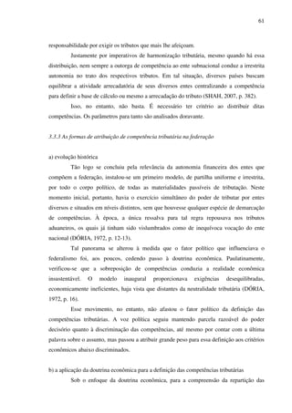 61
responsabilidade por exigir os tributos que mais lhe afeiçoam.
Justamente por imperativos de harmonização tributária, mesmo quando há essa
distribuição, nem sempre a outorga de competência ao ente subnacional conduz a irrestrita
autonomia no trato dos respectivos tributos. Em tal situação, diversos países buscam
equilibrar a atividade arrecadatória de seus diversos entes centralizando a competência
para definir a base de cálculo ou mesmo a arrecadação do tributo (SHAH, 2007, p. 382).
Isso, no entanto, não basta. É necessário ter critério ao distribuir ditas
competências. Os parâmetros para tanto são analisados doravante.
3.3.3 As formas de atribuição de competência tributária na federação
a) evolução histórica
Tão logo se concluiu pela relevância da autonomia financeira dos entes que
compõem a federação, instalou-se um primeiro modelo, de partilha uniforme e irrestrita,
por todo o corpo político, de todas as materialidades passíveis de tributação. Neste
momento inicial, portanto, havia o exercício simultâneo do poder de tributar por entes
diversos e situados em níveis distintos, sem que houvesse qualquer espécie de demarcação
de competências. À época, a única ressalva para tal regra repousava nos tributos
aduaneiros, os quais já tinham sido vislumbrados como de inequívoca vocação do ente
nacional (DÓRIA, 1972, p. 12-13).
Tal panorama se alterou à medida que o fator político que influenciava o
federalismo foi, aos poucos, cedendo passo à doutrina econômica. Paulatinamente,
verificou-se que a sobreposição de competências conduzia a realidade econômica
insustentável. O modelo inaugural proporcionava exigências desequilibradas,
economicamente ineficientes, haja vista que distantes da neutralidade tributária (DÓRIA,
1972, p. 16).
Esse movimento, no entanto, não afastou o fator político da definição das
competências tributárias. A voz política seguiu mantendo parcela razoável do poder
decisório quanto à discriminação das competências, até mesmo por contar com a última
palavra sobre o assunto, mas passou a atribuir grande peso para essa definição aos critérios
econômicos abaixo discriminados.
b) a aplicação da doutrina econômica para a definição das competências tributárias
Sob o enfoque da doutrina econômica, para a compreensão da repartição das
 