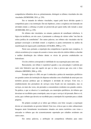 62
competências tributárias deve-se, primeiramente, distinguir os tributos vinculados dos não
vinculados (SCHOUERI, 2011, p. 239).
Em se tratando de tributos vinculados, sequer pode haver dúvidas quanto à
competência para a sua instituição. Em tais hipóteses, como a exigência está lastreada em
atividade estatal, a cobrança só pode ser promovida por quem tenha sido instado a atuar
(SCHOUERI, 2011, p. 239).
Os tributos não vinculados, no entanto, padecem de semelhante referência. A
lógica da incidência, em tais casos, é justamente a cobrança de valores sobre “um fato da
esfera jurídica do contribuinte”. Em outras palavras, nos tributos não vinculados não há
qualquer associação a atividade estatal: a exigência se pauta estritamente na análise da
manifestação de riqueza pelo contribuinte (ATALIBA, 2000, p. 137).
Neste caso, portanto, a repartição das competências é questão mais complexa. A
ciência econômica já se ocupou do assunto e trouxe uma série de critérios hábeis a elucidar
a melhor distribuição dos tributos dentre os níveis de governo estabelecidos no
federalismo.
Um dos critérios corresponde à viabilidade de sua exportação para outro ente.
Basicamente, um tributo é exportável quando a sua arrecadação é auferida por
outro ente federativo que não aquele em que se situa a pessoa que arca com o ônus
tributário (MENDES, 2004, p. 430).
Exemplo típico é o ISS, em que é conhecida a prática de municípios periféricos
aos grandes centros de instituição de alíquotas reduzidas com a finalidade de atrair para seu
território pessoas jurídicas que se dediquem à atividade de serviços. Com isso, o
estabelecimento dos prestadores de serviços resta fixado em tais municípios, mas os
serviços, no mais das vezes, são prestados a consumidores residentes nos grandes centros.
Na prática, o que se observa é a canalização, aos municípios periféricos, de tributos que
deveriam ser recolhidos para a metrópole, uma vez que o serviço é ali prestado. Bem se vê,
assim, que o tributo que deveria ser recolhido para a metrópole foi exportado para a cidade
pequena.
Do próprio exemplo já se infere que tributos com forte vocação a exportação
devem ser concentrados no governo federal. Com isso, evita-se que os entes subnacionais
busquem atrair formalmente investimentos situados em outros territórios com vistas a
arrecadar os tributos que são economicamente suportados por cidadãos residentes em
outros entes.
Em outras palavras, a atribuição de competência tributária para entes
 