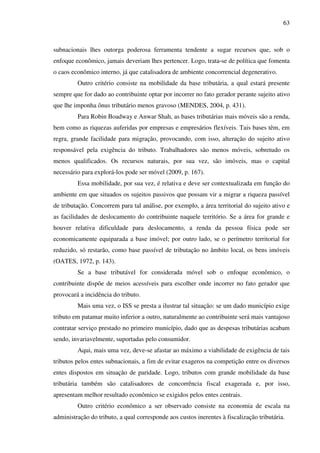 63
subnacionais lhes outorga poderosa ferramenta tendente a sugar recursos que, sob o
enfoque econômico, jamais deveriam lhes pertencer. Logo, trata-se de política que fomenta
o caos econômico interno, já que catalisadora de ambiente concorrencial degenerativo.
Outro critério consiste na mobilidade da base tributária, a qual estará presente
sempre que for dado ao contribuinte optar por incorrer no fato gerador perante sujeito ativo
que lhe imponha ônus tributário menos gravoso (MENDES, 2004, p. 431).
Para Robin Boadway e Anwar Shah, as bases tributárias mais móveis são a renda,
bem como as riquezas auferidas por empresas e empresários flexíveis. Tais bases têm, em
regra, grande facilidade para migração, provocando, com isso, alteração do sujeito ativo
responsável pela exigência do tributo. Trabalhadores são menos móveis, sobretudo os
menos qualificados. Os recursos naturais, por sua vez, são imóveis, mas o capital
necessário para explorá-los pode ser móvel (2009, p. 167).
Essa mobilidade, por sua vez, é relativa e deve ser contextualizada em função do
ambiente em que situados os sujeitos passivos que possam vir a migrar a riqueza passível
de tributação. Concorrem para tal análise, por exemplo, a área territorial do sujeito ativo e
as facilidades de deslocamento do contribuinte naquele território. Se a área for grande e
houver relativa dificuldade para deslocamento, a renda da pessoa física pode ser
economicamente equiparada a base imóvel; por outro lado, se o perímetro territorial for
reduzido, só restarão, como base passível de tributação no âmbito local, os bens imóveis
(OATES, 1972, p. 143).
Se a base tributável for considerada móvel sob o enfoque econômico, o
contribuinte dispõe de meios acessíveis para escolher onde incorrer no fato gerador que
provocará a incidência do tributo.
Mais uma vez, o ISS se presta a ilustrar tal situação: se um dado município exige
tributo em patamar muito inferior a outro, naturalmente ao contribuinte será mais vantajoso
contratar serviço prestado no primeiro município, dado que as despesas tributárias acabam
sendo, invariavelmente, suportadas pelo consumidor.
Aqui, mais uma vez, deve-se afastar ao máximo a viabilidade de exigência de tais
tributos pelos entes subnacionais, a fim de evitar exageros na competição entre os diversos
entes dispostos em situação de paridade. Logo, tributos com grande mobilidade da base
tributária também são catalisadores de concorrência fiscal exagerada e, por isso,
apresentam melhor resultado econômico se exigidos pelos entes centrais.
Outro critério econômico a ser observado consiste na economia de escala na
administração do tributo, a qual corresponde aos custos inerentes à fiscalização tributária.
 