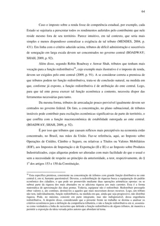 64
Caso o imposto sobre a renda fosse de competência estadual, por exemplo, cada
Estado se sujeitaria a perscrutar todos os rendimentos auferidos pelo contribuinte que nele
reside mesmo fora de seu território. Parece intuitivo, em tal contexto, que seria mais
simples e menos dispendioso centralizar a exigência de tal tributo (MENDES, 2004, p.
431). Em linha com o critério aduzido acima, tributos de difícil administração e suscetíveis
de sonegação em larga escala devem ser concentrados no governo central (BOADWAY;
SHAH, 2009, p. 92).
Além disso, segundo Robin Boadway e Anwar Shah, tributos que tenham mais
vocação para a função redistributiva28
, cujo exemplo mais ilustrativo é o imposto de renda,
devem ser exigidos pelo ente central (2009, p. 91). A se considerar correta a premissa de
que tributos podem ter função redistributiva, trata-se de conclusão natural, na medida em
que, conforme já exposto, a função redistributiva é de atribuição do ente central. Logo,
para que tal ente possa exercer tal função econômica a contento, necessita dispor das
ferramentas necessárias para tanto.
Da mesma forma, tributos de arrecadação pouco previsível igualmente devem ser
centrados no governo federal. De fato, a concentração, no plano subnacional, de tributos
instáveis pode contribuir para oscilações econômicas significativas de parte do território, o
que conflita com a função macroeconômica de estabilidade outorgada ao ente central.
(BOADWAY; SHAH, 2009, p. 92).
É por isso que tributos que causam reflexos mais perceptíveis na economia estão
concentrado, no Brasil, nas mãos da União. Faz-se referência, aqui, ao Imposto sobre
Operações de Crédito, Câmbio e Seguro, ou relativas a Títulos ou Valores Mobiliários
(IOF), aos Impostos de Importação e de Exportação (II e IE) e ao Imposto sobre Produtos
Industrializados, cujas alíquotas podem ser alteradas com mais facilidade do que o usual e
sem a necessidade de respeito ao princípio da anterioridade, a teor, respectivamente, do §
1o
dos artigos 153 e 150 da Constituição.
28
Esta específica premissa, consistente na concentração de tributos com grande função distributiva no ente
central é, em si, bastante questionável. Deveras, a redistribuição de riquezas busca a equiparação do padrão
econômico dos cidadãos, o que pode ser promovido mediante duas operações aritméticas opostas: ou se
subtrai parte da riqueza dos mais abastados ou se adiciona riqueza aos mais carentes. Essa é a forma
matemática de aproximação das duas pontas. Todavia, equiparar não é redistribuir. Redistribuir pressupõe
obter valores e, ato contínuo, destiná-los a aqueles que mais necessitam desses recursos. Logo, um tributo
não tem, individualmente, função redistributiva, na medida em que, ainda que seja progressivo, não distribui
riqueza. Pode, no máximo, consistir em parte integrante, mas não indispensável, dessa engenharia
redistributiva. A despeito disso, considerando que a presente frente no trabalho se destina a analisar os
critérios econômicos para a definição da competência tributária, e não a função redistributiva em si, assumiu-
se como verdadeira a linha de raciocínio que defende a função redistributiva de alguns tributos, de maneira a
permitir a exposição da ideia versada pelos autores que abordam tal tema.
 