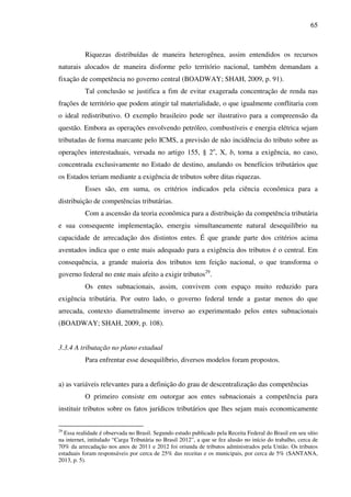 65
Riquezas distribuídas de maneira heterogênea, assim entendidos os recursos
naturais alocados de maneira disforme pelo território nacional, também demandam a
fixação de competência no governo central (BOADWAY; SHAH, 2009, p. 91).
Tal conclusão se justifica a fim de evitar exagerada concentração de renda nas
frações de território que podem atingir tal materialidade, o que igualmente conflitaria com
o ideal redistributivo. O exemplo brasileiro pode ser ilustrativo para a compreensão da
questão. Embora as operações envolvendo petróleo, combustíveis e energia elétrica sejam
tributadas de forma marcante pelo ICMS, a previsão de não incidência do tributo sobre as
operações interestaduais, versada no artigo 155, § 2o
, X, b, torna a exigência, no caso,
concentrada exclusivamente no Estado de destino, anulando os benefícios tributários que
os Estados teriam mediante a exigência de tributos sobre ditas riquezas.
Esses são, em suma, os critérios indicados pela ciência econômica para a
distribuição de competências tributárias.
Com a ascensão da teoria econômica para a distribuição da competência tributária
e sua consequente implementação, emergiu simultaneamente natural desequilíbrio na
capacidade de arrecadação dos distintos entes. É que grande parte dos critérios acima
aventados indica que o ente mais adequado para a exigência dos tributos é o central. Em
consequência, a grande maioria dos tributos tem feição nacional, o que transforma o
governo federal no ente mais afeito a exigir tributos29
.
Os entes subnacionais, assim, convivem com espaço muito reduzido para
exigência tributária. Por outro lado, o governo federal tende a gastar menos do que
arrecada, contexto diametralmente inverso ao experimentado pelos entes subnacionais
(BOADWAY; SHAH, 2009, p. 108).
3.3.4 A tributação no plano estadual
Para enfrentar esse desequilíbrio, diversos modelos foram propostos.
a) as variáveis relevantes para a definição do grau de descentralização das competências
O primeiro consiste em outorgar aos entes subnacionais a competência para
instituir tributos sobre os fatos jurídicos tributários que lhes sejam mais economicamente
29
Essa realidade é observada no Brasil. Segundo estudo publicado pela Receita Federal do Brasil em seu sítio
na internet, intitulado “Carga Tributária no Brasil 2012”, a que se fez alusão no início do trabalho, cerca de
70% da arrecadação nos anos de 2011 e 2012 foi oriunda de tributos administrados pela União. Os tributos
estaduais foram responsáveis por cerca de 25% das receitas e os municipais, por cerca de 5% (SANTANA,
2013, p. 5).
 
